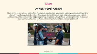 AYNEN PEPSİ AYNEN
Nisan ayının en çok izlenen reklam filmi, Pepsi’ye ait. Üstelik virale giden yolda reklam yasaklandı ve Pepsi özür
dilemek zorunda kaldı. Aslında reklam, Amerika gündemindeki siyahi-polis çatışmalarına, acımasız mülteci
politikalarına ve fikir ayrılıklarından doğan düşmanlığa bir çözüm getiriyor. Fakat getirdiği çözüm bir Kardashian
üyesi olan Kendall Jenner ve Pepsi... Birileri Pepsi’yi fena halde trollüyor olabilir mi?
İLHAM
 