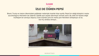 İZLE DE ÖĞREN PEPSİ
Brexit, Trump ve malum ülkemizdeki politikalar nedeniyle insanlar ikiye ayrıldı. Pepsi’nin aldığı birleştirici marka
sorumluluğunu Heineken de üstlendi. Üstelik aynı sayıda izlenmeye varmak üzere. Bu sefer bir fiyasko değil
muhteşem bir senaryo izliyoruz. Evet insanları yine bir marka yani Heineken birleştiriyor ve bu
bizi hiç rahatsız etmiyor…
İLHAM
 