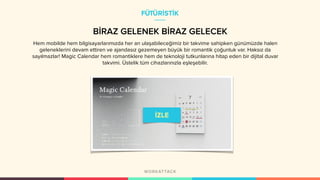 BİRAZ GELENEK BİRAZ GELECEK
Hem mobilde hem bilgisayarlarımızda her an ulaşabileceğimiz bir takvime sahipken günümüzde halen
geleneklerini devam ettiren ve ajandasız gezemeyen büyük bir romantik çoğunluk var. Haksız da
sayılmazlar! Magic Calendar hem romantiklere hem de teknoloji tutkunlarına hitap eden bir dijital duvar
takvimi. Üstelik tüm cihazlarınızla eşleşebilir.
FÜTÜRİSTİK
 