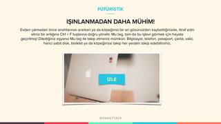 IŞINLANMADAN DAHA MÜHİM!
Evden çıkmadan önce anahtarınızı ararken ya da köpeğinizi bir an gözünüzden kaybettiğinizde, itiraf edin
eliniz bir anlığına Ctrl + F tuşlarına doğru yönelir. Mu tag, tam da bu işlevi görmek için hayata
geçirilmiş! Dilediğiniz eşyanız Mu tag ile takip etmeniz mümkün. Bilgisayar, telefon, pasaport, çanta, valiz,
harici sabit disk, bisiklet ya da köpeğinize takıp her yerden takip edebilirsiniz.
FÜTÜRİSTİK
 