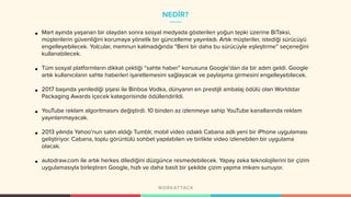 NEDİR?
• Mart ayında yaşanan bir olaydan sonra sosyal medyada gösterilen yoğun tepki üzerine BiTaksi,
müşterilerin güvenliğini korumaya yönelik bir güncelleme yayınladı. Artık müşteriler, istediği sürücüyü
engelleyebilecek. Yolcular, memnun kalmadığında “Beni bir daha bu sürücüyle eşleştirme” seçeneğini
kullanabilecek.
• Tüm sosyal platformların dikkat çektiği “sahte haber” konusuna Google’dan da bir adım geldi. Google
artık kullanıcıların sahte haberleri işaretlemesini sağlayacak ve paylaşıma girmesini engelleyebilecek.
• 2017 başında yenilediği şişesi ile Binboa Vodka, dünyanın en prestijli ambalaj ödülü olan Worldstar
Packaging Awards içecek kategorisinde ödüllendirildi.
• YouTube reklam algoritmasını değiştirdi. 10 binden az izlenmeye sahip YouTube kanallarında reklam
yayınlanmayacak.
• 2013 yılında Yahoo’nun satın aldığı Tumblr, mobil video odaklı Cabana adlı yeni bir iPhone uygulaması
geliştiriyor. Cabana, toplu görüntülü sohbet yapılabilen ve birlikte video izlenebilen bir uygulama
olacak.
• autodraw.com ile artık herkes dilediğini düzgünce resmedebilecek. Yapay zeka teknolojilerini bir çizim
uygulamasıyla birleştiren Google, hızlı ve daha basit bir şekilde çizim yapma imkanı sunuyor.
 