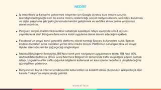 NEDİR?
• İş imkanlarını ve kariyerini geliştirmek isteyenler için Google ücretsiz kurs imkanı sunuyor.
learndigital.withgoogle.com ile arama motoru reklamcılığı, sosyal medya kullanımı, web sitesi kurulması
ve dijital pazarlama gibi pek çok konuda kendini geliştirmek ve sertifika almak online ve ücretsiz
olarak mümkün.
• Penguen dergisi, maddi imkansızlıklar sebebiyle kapatılıyor. Mayıs ayı içinde son 3 sayısını
yayımlayacak olan Penguen daha sonra mobil uygulama olarak devam edeceğini açıkladı.
• Facebook’un sosyal sanal gerçeklik platformu olarak tanıttığı Spaces, kullanıcılara açıldı. Spaces
kişilere diledikleri anda istedikleri yerde olma imkânı tanıyor. Platformun sanal gerçeklik ve sosyal
ilişkiler üzerinde yeni bir çağ açacağı öngörülüyor.
• İstanbul Büyükşehir Belediyesi, İBB Navi isimli yeni navigasyon uygulamasını tanıttı. İBB Navi (iOS,
Android) İstanbul başta olmak üzere Marmara Bölgesi’nin tamamında trafik sıkışıklığına çözüm bulmak
istiyor. Uygulama anlık trafik yoğunluk bilgilerini kullanarak en kısa sürede hedefinize ulaşabileceğiniz
güzergâhları gösteriyor.
• Dünyanın en büyük internet ansiklopedisi kabul edilen ve kolektif olarak oluşturulan Wikipedia’ya idari
kararla Türkiye’de erişim yasağı getirildi.
 