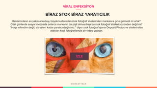 BİRAZ STOK BİRAZ YARATICILIK
Reklamcıların en yakın arkadaşı, büyük kurtarıcıları stok fotoğraf sitelerinden markalara gına gelmedi mi artık?
Özel günlerde sosyal medyada onlarca markanın da pişti olması hep bu stok fotoğraf siteleri yüzünden değil mi?
“Hayır efendim değil, siz yeteri kadar yaratıcı değilsiniz.” diyor stok fotoğraf ajansı Deposit Photos ve sitelerinden
aldıkları kedi fotoğraflarıyla bir video yapıyor.
VİRAL ENFEKSİYON
 