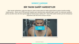 BİR TAKIM GARİP HAREKETLER
Spor temalı reklamların çoğunda izliyoruz; terler içinde seksi bir halde egzersizlerini yapan insanlar etrafta
koşturuyorlar… İlham verici! Peki gerçek hayatta spor salonlarından yükselen ilginç sesler ve enteresan şekillere
girmiş vücutlar sizce de biraz garip değil mi? Samsung'un Galaxy S7 + Gear Fit2 saatini tanıtan yeni bir kampanya
izleyicilere işte tam da bu soruyu soruyor.
SERBEST ÇAĞRIŞIM
 