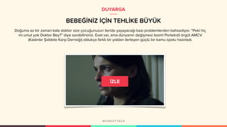 BEBEĞİNİZ İÇİN TEHLİKE BÜYÜK
DUYARGA
Doğuma az bir zaman kala doktor size çocuğunuzun ileride yaşayacağı bazı problemlerden bahsediyor. “Peki hiç
mi umut yok Doktor Bey?” diye sorabilirsiniz. Evet var, ama dünyanın değişmesi lazım! Portekizli örgüt AMCV
(Kadınlar Şiddete Karşı Derneği) oldukça farklı bir yoldan ilerleyen güçlü bir kamu spotu hazırladı.
 