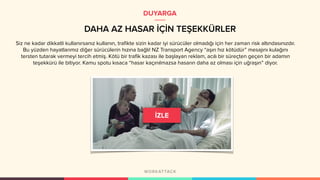 DAHA AZ HASAR İÇİN TEŞEKKÜRLER
DUYARGA
Siz ne kadar dikkatli kullanırsanız kullanın, trafikte sizin kadar iyi sürücüler olmadığı için her zaman risk altındasınızdır.
Bu yüzden hayatlarımız diğer sürücülerin hızına bağlı! NZ Transport Agency “aşırı hız kötüdür” mesajını kulağını
tersten tutarak vermeyi tercih etmiş. Kötü bir trafik kazası ile başlayan reklam, acılı bir süreçten geçen bir adamın
teşekkürü ile bitiyor. Kamu spotu kısaca “hasar kaçınılmazsa hasarın daha az olması için uğraşın” diyor.
 