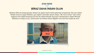 BİRAZ DAHA İNSAN OLUN
ETKİ-TEPKİ
Reebok 2015 yılı kampanyasıyla, fitness'ı bir yaşam biçimi haline getirmeyi amaçlamıştı. Pek çok reklam
filmiyle amacına ulaşan Reebok, aynı söylem üzerinden devam ediyor. “Be more human” olan marka
sloganını hem dijital kampanya ile hem de reklam filmiyle duyuruyor. Kampanyanın reklam filminde
Reebok’un mesajı vurucu: antremanlar sizi fiziksel olarak değiştirir ama size birer kişilik de verir!
 