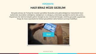 HADİ BİRAZ MÜZE GEZELİM!
Dünyada olmasa da Türkiye’de müzeler genellikle ilkokulda zorla götürüldüğümüz mekanlardı! Uzun
açıklamalar okumaktan sıkıldığımız, baktığımızın ne olduğunu anlamadan geçtiğimiz eserle dolu yerler…
Hayatımızın her alanına kolaylık getiren Google bu kez müzelerde! Google, artırılmış gerçeklik uygulaması
Tango ile müze ziyaretçilerine fiziksel gerçeklikten daha fazlasını sunmayı hedefliyor.
FÜTÜRİSTİK
 