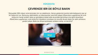 ÇEVRENİZE BİR DE BÖYLE BAKIN
Dünyadaki 300 milyon renk köründen biri siz olabilirsiniz. Henüz gözlerinizi kontrol ettirmediyseniz size iyi
bir haberimiz var. Samsung, akıllı telefon ve televizyonlar üzerinde çalışan #Seecolors uygulaması ile renk
körlerinin hangi renkleri daha az gördüğünü tespit edip ekrandaki görüntüyü ona göre düzenliyor.
#SeeColors uygulaması; renk körlerinin hayatlarını sınırlayan bir konuda ileriye doğru bir adım atmasına
yardım ediyor. Belki de dünya bambaşka renklere sahip, ne dersiniz?
FÜTÜRİSTİK
 
