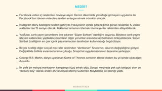 NEDİR?
• Facebook video içi reklamları devreye alıyor. Henüz ülkemizde yürürlüğe girmeyen uygulama ile
Facebook’tan izlenen videolara reklam entegre etmek mümkün olacak.
• Instagram story özelliğine reklam getiriyor. Hikayelerin içinde göreceğimiz görsel reklamlar 5, video
reklamlar ise 15 saniye olacak. Reklamın tamamını izlemek istemeyenler reklamları atlayabilecek.
• YouTube, canlı yayın yorumlarını öne çıkaran “Süper Sohbet” özelliğini duyurdu. Böylece canlı yayını
izleyen kullanıcılar, yaptıkları yorumların diğer yorumlar arasında kaybolmasını önleyebilecek. Süper
Sohbet özelliğinin en çok içerik pazarlamacıları tarafından kullanılacağı öngörülüyor.
• Birçok özelliği diğer sosyal mecralar tarafından “alıntılanan” Snapchat, tasarım değişikliğine gidiyor.
Değişiklikle birlikte evrensel arama çubuğu, Snapchat uygulamasının en tepesine yerleşiyor.
• George R.R. Martin, diziye uyarlanan Game of Thrones serisinin altıncı kitabını bu yıl içinde çıkacağını
duyurdu.
• İlk defa bir makyaj markasının kampanya yüzü erkek oldu. Sosyal medyada pek çok takipçisi olan ve
“Beauty Boy” olarak anılan 25 yaşındaki Manny Gutierrez, Maybelline ile işbirliği yaptı.
 