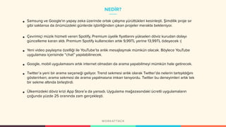 NEDİR?
• Samsung ve Google’ın yapay zeka üzerinde ortak çalışma yürüttükleri kesinleşti. Şimdilik proje sır
gibi saklansa da önümüzdeki günlerde işbirliğinden çıkan projeler merakla bekleniyor.
• Çevrimiçi müzik hizmeti veren Spotify, Premium üyelik fiyatlarını yükselen döviz kurudan dolayı
güncelleme kararı aldı. Premium Spotify kullanıcıları artık 9,99TL yerine 13,99TL ödeyecek :(
• Yeni video paylaşma özelliği ile YouTube’ta anlık mesajlaşmak mümkün olacak. Böylece YouTube
uygulaması içerisinde “chat” yapılabilinecek.
• Google, mobil uygulamasını artık internet olmadan da arama yapabilmeyi mümkün hale getirecek.
• Twitter’a yeni bir arama seçeneği geliyor. Trend sekmesi anlık olarak Twitter’da nelerin tartışıldığını
gösterirken; arama sekmesi de arama yapılmasına imkan tanıyordu. Twitter bu deneyimleri artık tek
bir sekme altında birleştirdi.
• Ülkemizdeki döviz krizi App Store’a da yansıdı. Uygulama mağazasındaki ücretli uygulamaların
çoğunda yüzde 25 oranında zam gerçekleşti.
 