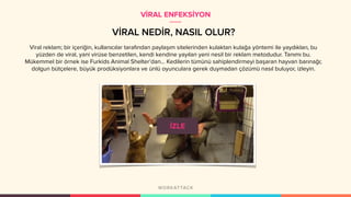 VİRAL NEDİR, NASIL OLUR?
Viral reklam; bir içeriğin, kullanıcılar tarafından paylaşım sitelerinden kulaktan kulağa yöntemi ile yaydıkları, bu
yüzden de viral, yani virüse benzetilen, kendi kendine yayılan yeni nesil bir reklam metodudur. Tanımı bu.
Mükemmel bir örnek ise Furkids Animal Shelter’dan… Kedilerin tümünü sahiplendirmeyi başaran hayvan barınağı;
dolgun bütçelere, büyük prodüksiyonlara ve ünlü oyunculara gerek duymadan çözümü nasıl buluyor, izleyin.
VİRAL ENFEKSİYON
 