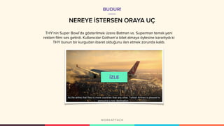 NEREYE İSTERSEN ORAYA UÇ
THY’nin Super Bowl’da gösterilmek üzere Batman vs. Superman temalı yeni
reklam filmi ses getirdi. Kullanıcılar Gotham’a bilet almaya öylesine kararlıydı ki
THY bunun bir kurgudan ibaret olduğunu ilan etmek zorunda kaldı.
BUDUR!
 