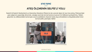 ATEŞ ÖLÇMENİN SELFİE’Lİ YOLU
ETKİ-TEPKİ
Saatchi & Saatchi Switzerland ve Interactive Solutions Poland el ele vererek ilginç bir işe imza atmış. Polonya’daki
grip salgınının yaşandığı dönemde, sokağa üzerinde termal kamera bulunan bir billboard yerleştirilmiş. Yoldan
geçenler, bu billboarddaki kamerayla vücut sıcaklıklarını ölçerek hasta olup olmadıklarını anlayabilecekleri birer
termal-selfie çekmişler. Nefis!
 