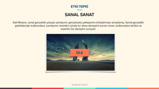 SANAL SANAT
ETKİ-TEPKİ
Dali Müzesi, sanal gerçeklik yoluyla sanatçının gerçeküstü yaklaşımını birleştirmeyi amaçlamış. Sanal gerçeklik
gözlükleriyle kullanıcılara, sanatçının resimleri içinde tur atma deneyimi sunan müze, kullanıcılara tarifsiz ve
ürpertici bir deneyim sunuyor.
 