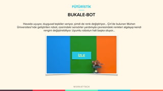 BUKALE-BOT
Havada uçuyor, duygusal tepkiler veriyor, şimdi de renk değiştiriyor... Çin’de bulunan Wuhan
Üniversitesi’nde geliştirilen robot, üzerindeki sensörler yardımıyla çevresindeki renkleri algılayıp kendi
rengini değiştirebiliyor. Uyumlu robotun hali başka oluyor...
FÜTÜRİSTİK
 