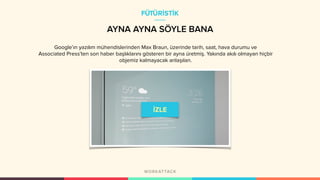 AYNA AYNA SÖYLE BANA
Google’ın yazılım mühendislerinden Max Braun, üzerinde tarih, saat, hava durumu ve
Associated Press’ten son haber başlıklarını gösteren bir ayna üretmiş. Yakında akılı olmayan hiçbir
objemiz kalmayacak anlaşılan.
FÜTÜRİSTİK
 