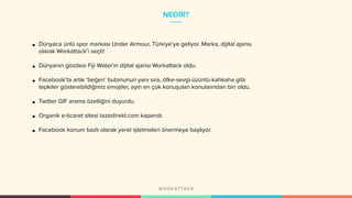 NEDİR?
• Dünyaca ünlü spor markası Under Armour, Türkiye’ye geliyor. Marka, dijital ajansı
olarak Workattack’i seçti!
• Dünyanın gözdesi Fiji Water’ın dijital ajansı Workattack oldu.
• Facebook’ta artık ‘beğen’ butonunun yanı sıra, öfke-sevgi-üzüntü-kahkaha gibi
tepkiler gösterebildiğimiz emojiler, ayın en çok konuşulan konularından biri oldu.
• Twitter GIF arama özelliğini duyurdu.
• Organik e-ticaret sitesi tazedirekt.com kapandı.
• Facebook konum bazlı olarak yerel işletmeleri önermeye başlıyor.
 
