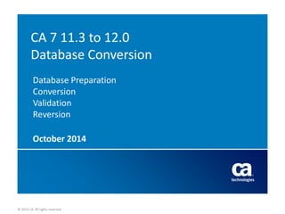 © 2013 CA. All rights reserved. 
© 2013 CA. All rights reserved. 
CA 7 11.3 to 12.0 Database Conversion Database Preparation Conversion Validation Reversion 
October 2014  
