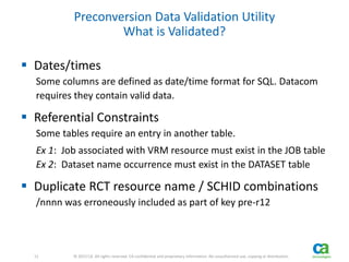 11 
11 © 2013 CA. All rights reserved. CA confidential and proprietary information. No unauthorized use, copying or distribution. 
Preconversion Data Validation Utility 
What is Validated? 
 Dates/times 
Some columns are defined as date/time format for SQL. Datacom 
requires they contain valid data. 
 Referential Constraints 
Some tables require an entry in another table. 
Ex 1: Job associated with VRM resource must exist in the JOB table 
Ex 2: Dataset name occurrence must exist in the DATASET table 
 Duplicate RCT resource name / SCHID combinations 
/nnnn was erroneously included as part of key pre-r12 
 