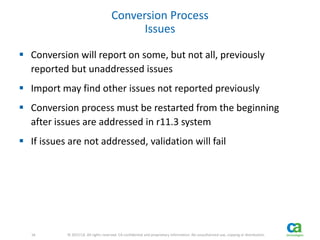 16 
16 © 2013 CA. All rights reserved. CA confidential and proprietary information. No unauthorized use, copying or distribution. 
Conversion Process 
Issues 
 Conversion will report on some, but not all, previously 
reported but unaddressed issues 
 Import may find other issues not reported previously 
 Conversion process must be restarted from the beginning 
after issues are addressed in r11.3 system 
 If issues are not addressed, validation will fail 
 