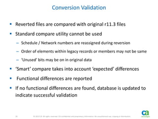 20 
20 © 2013 CA. All rights reserved. CA confidential and proprietary information. No unauthorized use, copying or distribution. 
Conversion Validation 
 Reverted files are compared with original r11.3 files 
 Standard compare utility cannot be used 
– Schedule / Network numbers are reassigned during reversion 
– Order of elements within legacy records or members may not be same 
– ‘Unused’ bits may be on in original data 
 ‘Smart’ compare takes into account ‘expected’ differences 
 Functional differences are reported 
 If no functional differences are found, database is updated to 
indicate successful validation 
 