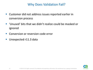 22 
22 © 2013 CA. All rights reserved. CA confidential and proprietary information. No unauthorized use, copying or distribution. 
Why Does Validation Fail? 
 Customer did not address issues reported earlier in 
conversion process 
 ‘Unused’ bits that we didn’t realize could be masked or 
ignored 
 Conversion or reversion code error 
 Unexpected r11.3 data 
 