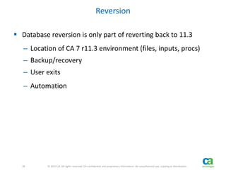 28 
28 © 2013 CA. All rights reserved. CA confidential and proprietary information. No unauthorized use, copying or distribution. 
Reversion 
 Database reversion is only part of reverting back to 11.3 
– Location of CA 7 r11.3 environment (files, inputs, procs) 
– Backup/recovery 
– User exits 
– Automation 
 