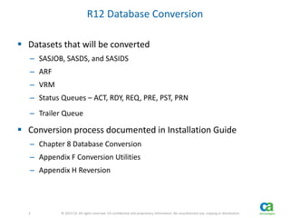 3 
3 © 2013 CA. All rights reserved. CA confidential and proprietary information. No unauthorized use, copying or distribution. 
R12 Database Conversion 
 Datasets that will be converted 
– SASJOB, SASDS, and SASIDS 
– ARF 
– VRM 
– Status Queues – ACT, RDY, REQ, PRE, PST, PRN 
– Trailer Queue 
 Conversion process documented in Installation Guide 
– Chapter 8 Database Conversion 
– Appendix F Conversion Utilities 
– Appendix H Reversion 
 