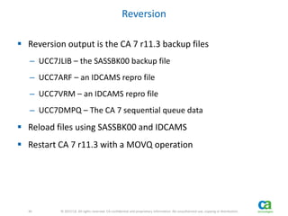 30 
30 © 2013 CA. All rights reserved. CA confidential and proprietary information. No unauthorized use, copying or distribution. 
Reversion 
 Reversion output is the CA 7 r11.3 backup files 
– UCC7JLIB – the SASSBK00 backup file 
– UCC7ARF – an IDCAMS repro file 
– UCC7VRM – an IDCAMS repro file 
– UCC7DMPQ – The CA 7 sequential queue data 
 Reload files using SASSBK00 and IDCAMS 
 Restart CA 7 r11.3 with a MOVQ operation 
 
