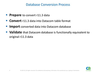 4 
4 © 2013 CA. All rights reserved. CA confidential and proprietary information. No unauthorized use, copying or distribution. 
Database Conversion Process 
 Prepare to convert r11.3 data 
 Convert r11.3 data into Datacom table format 
 Import converted data into Datacom database 
 Validate that Datacom database is functionally equivalent to 
original r11.3 data 
 