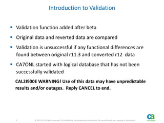 5 
5 © 2013 CA. All rights reserved. CA confidential and proprietary information. No unauthorized use, copying or distribution. 
Introduction to Validation 
 Validation function added after beta 
 Original data and reverted data are compared 
 Validation is unsuccessful if any functional differences are 
found between original r11.3 and converted r12 data 
 CA7ONL started with logical database that has not been 
successfully validated 
CAL2I900E WARNING! Use of this data may have unpredictable 
results and/or outages. Reply CANCEL to end. 
 