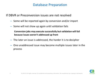 9 
9 © 2013 CA. All rights reserved. CA confidential and proprietary information. No unauthorized use, copying or distribution. 
Database Preparation 
If DBVR or Preconversion issues are not resolved 
– Some will be reported again by conversion and/or import 
– Some will not show up again until validation fails 
Conversion jobs may execute successfully but validation will fail 
because issues weren’t addressed up front 
– The later an issue is addressed, the harder it is to decipher 
– One unaddressed issue may become multiple issues later in the 
process 
 