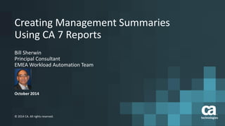 1 
© 2014 CA. All rights reserved. CA confidential and proprietary information; for internal use only. 
No unauthorized use, copying or distribution. 
October 2014 
© 2014 CA. All rights reserved. 
Creating Management Summaries 
Using CA 7 Reports 
Bill Sherwin 
Principal Consultant 
EMEA Workload Automation Team 
 