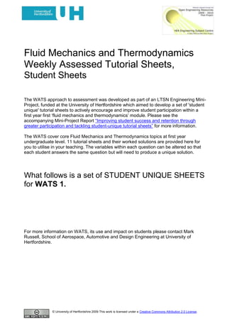 Fluid Mechanics and Thermodynamics<br />Weekly Assessed Tutorial Sheets,<br />Student Sheets<br />Student Sheets: WATS 1.<br />The WATS approach to assessment was developed as part of an LTSN Engineering Mini-Project, funded at the University of Hertfordshire which aimed to develop a set of 'student unique' tutorial sheets to actively encourage and improve student participation within a first year first ‘fluid mechanics and thermodynamics’ module. Please see the accompanying Mini-Project Report “Improving student success and retention through greater participation and tackling student-unique tutorial sheets” for more information.<br />The WATS cover core Fluid Mechanics and Thermodynamics topics at first year undergraduate level. 11 tutorial sheets and their worked solutions are provided here for you to utilise in your teaching. The variables within each question can be altered so that each student answers the same question but will need to produce a unique solution.<br />FURTHER INFORMATION<br />Please see http://tinyurl.com/2wf2lfh to access the WATS Random Factor Generating Wizard. <br />There are also explanatory videos on how to use the Wizard and how to implement WATS available at http://www.youtube.com/user/MBRBLU#p/u/7/0wgC4wy1cV0 and http://www.youtube.com/user/MBRBLU#p/u/6/MGpueiPHpqk.<br />For more information on WATS, its use and impact on students please contact Mark Russell, School of Aerospace, Automotive and Design Engineering at University of Hertfordshire.<br /> <br /> <br />Fluid Mechanics and Thermodynamics.<br />Weekly Assessed Tutorial Sheet (WATS) 1.<br />Student Number1Student NameHand out dateHand in date<br />Q1. A piezometric tube is used to collect data at a particular location in a pipe line. Calculate – <br />i) the height of the fluid, (m), in the piezometric tube if the fluid has a density of<br />880 kg/m3 and the pressure is somehow known to be 471325 Pa. (1 mark)<br />ii)the pressure of the fluid, (Pa), at the location of the piezometric tube, if the fluid has a relative density of 1.01 and the height of fluid in the tube is 0.44 m. <br />(1 mark)<br />iii) the specific gravity of the fluid if the pressure is known to be 3.69 Bar and the height of the fluid in the tube was measured at 428 mm.(1 mark)<br />Q2. 426 litres of red a fluid, relative density = 1.66, and 213 litres of blue fluid of density 2507 kg/m3, are simultaneously tipped into a rectangular based tank. Assuming that the properties of the fluids are such that they are immiscible (i.e. they don’t mix), and that the tank’s base dimensions are 1.91 m x 1.76m calculate <br />i)the mass of the red fluid (kg)(1 mark)<br />ii)the mass of the blue fluid (kg)(1 mark)<br />iii)the pressure gradient in the red fluid (Pa/m)(1 mark)<br />iv)the pressure gradient in the blue fluid. (Pa/m)(1 mark)<br />v)the difference in pressure, (Pa), between two points, one located at 43 % of the depth of the top fluid and the other located at a depth of 46 % of the bottom fluid. (2 marks)<br />Fluid Mechanics and Thermodynamics.<br />Weekly Assessed Tutorial Sheet (WATS) 1.<br />Student Number2Student NameHand out dateHand in date<br />Q1. A piezometric tube is used to collect data at a particular location in a pipe line. Calculate – <br />i) the height of the fluid, (m), in the piezometric tube if the fluid has a density of<br />803 kg/m3 and the pressure is somehow known to be 288664 Pa. (1 mark)<br />ii)the pressure of the fluid, (Pa), at the location of the piezometric tube, if the fluid has a relative density of 0.76 and the height of fluid in the tube is 1.19 m. <br />(1 mark)<br />iii) the specific gravity of the fluid if the pressure is known to be 2.34 Bar and the height of the fluid in the tube was measured at 367 mm.(1 mark)<br />Q2. 192 litres of red a fluid, relative density = 3.61, and 235 litres of blue fluid of density 1894 kg/m3, are simultaneously tipped into a rectangular based tank. Assuming that the properties of the fluids are such that they are immiscible (i.e. they don’t mix), and that the tank’s base dimensions are 1.06 m x 1.65m calculate <br />i)the mass of the red fluid (kg)(1 mark)<br />ii)the mass of the blue fluid (kg)(1 mark)<br />iii)the pressure gradient in the red fluid (Pa/m)(1 mark)<br />iv)the pressure gradient in the blue fluid. (Pa/m)(1 mark)<br />v)the difference in pressure, (Pa), between two points, one located at 20 % of the depth of the top fluid and the other located at a depth of 31 % of the bottom fluid. (2 marks)<br />Fluid Mechanics and Thermodynamics.<br />Weekly Assessed Tutorial Sheet (WATS) 1.<br />Student Number3Student NameHand out dateHand in date<br />Q1. A piezometric tube is used to collect data at a particular location in a pipe line. Calculate – <br />i) the height of the fluid, (m), in the piezometric tube if the fluid has a density of<br />1191 kg/m3 and the pressure is somehow known to be 181343 Pa. (1 mark)<br />ii)the pressure of the fluid, (Pa), at the location of the piezometric tube, if the fluid has a relative density of 0.77 and the height of fluid in the tube is 1.87 m. <br />(1 mark)<br />iii) the specific gravity of the fluid if the pressure is known to be 3.87 Bar and the height of the fluid in the tube was measured at 256 mm.(1 mark)<br />Q2. 204 litres of red a fluid, relative density = 2.52, and 255 litres of blue fluid of density 1571 kg/m3, are simultaneously tipped into a rectangular based tank. Assuming that the properties of the fluids are such that they are immiscible (i.e. they don’t mix), and that the tank’s base dimensions are 1.72 m x 2.28m calculate <br />i)the mass of the red fluid (kg)(1 mark)<br />ii)the mass of the blue fluid (kg)(1 mark)<br />iii)the pressure gradient in the red fluid (Pa/m)(1 mark)<br />iv)the pressure gradient in the blue fluid. (Pa/m)(1 mark)<br />v)the difference in pressure, (Pa), between two points, one located at 70 % of the depth of the top fluid and the other located at a depth of 37 % of the bottom fluid. (2 marks)<br />Fluid Mechanics and Thermodynamics.<br />Weekly Assessed Tutorial Sheet (WATS) 1.<br />Student Number4Student NameHand out dateHand in date<br />Q1. A piezometric tube is used to collect data at a particular location in a pipe line. Calculate – <br />i) the height of the fluid, (m), in the piezometric tube if the fluid has a density of<br />1417 kg/m3 and the pressure is somehow known to be 168093 Pa. (1 mark)<br />ii)the pressure of the fluid, (Pa), at the location of the piezometric tube, if the fluid has a relative density of 0.55 and the height of fluid in the tube is 1.42 m. <br />(1 mark)<br />iii) the specific gravity of the fluid if the pressure is known to be 1.93 Bar and the height of the fluid in the tube was measured at 238 mm.(1 mark)<br />Q2. 199 litres of red a fluid, relative density = 3.31, and 255 litres of blue fluid of density 2379 kg/m3, are simultaneously tipped into a rectangular based tank. Assuming that the properties of the fluids are such that they are immiscible (i.e. they don’t mix), and that the tank’s base dimensions are 1.01 m x 2.05m calculate <br />i)the mass of the red fluid (kg)(1 mark)<br />ii)the mass of the blue fluid (kg)(1 mark)<br />iii)the pressure gradient in the red fluid (Pa/m)(1 mark)<br />iv)the pressure gradient in the blue fluid. (Pa/m)(1 mark)<br />v)the difference in pressure, (Pa), between two points, one located at 90 % of the depth of the top fluid and the other located at a depth of 20 % of the bottom fluid. (2 marks)<br />Fluid Mechanics and Thermodynamics.<br />Weekly Assessed Tutorial Sheet (WATS) 1.<br />Student Number5Student NameHand out dateHand in date<br />Q1. A piezometric tube is used to collect data at a particular location in a pipe line. Calculate – <br />i) the height of the fluid, (m), in the piezometric tube if the fluid has a density of<br />1300 kg/m3 and the pressure is somehow known to be 253194 Pa. (1 mark)<br />ii)the pressure of the fluid, (Pa), at the location of the piezometric tube, if the fluid has a relative density of 0.85 and the height of fluid in the tube is 0.37 m. <br />(1 mark)<br />iii) the specific gravity of the fluid if the pressure is known to be 2.59 Bar and the height of the fluid in the tube was measured at 454 mm.(1 mark)<br />Q2. 295 litres of red a fluid, relative density = 2.92, and 229 litres of blue fluid of density 3315 kg/m3, are simultaneously tipped into a rectangular based tank. Assuming that the properties of the fluids are such that they are immiscible (i.e. they don’t mix), and that the tank’s base dimensions are 0.79 m x 2.47m calculate <br />i)the mass of the red fluid (kg)(1 mark)<br />ii)the mass of the blue fluid (kg)(1 mark)<br />iii)the pressure gradient in the red fluid (Pa/m)(1 mark)<br />iv)the pressure gradient in the blue fluid. (Pa/m)(1 mark)<br />v)the difference in pressure, (Pa), between two points, one located at 69 % of the depth of the top fluid and the other located at a depth of 28 % of the bottom fluid. (2 marks)<br />Fluid Mechanics and Thermodynamics.<br />Weekly Assessed Tutorial Sheet (WATS) 1.<br />Student Number6Student NameHand out dateHand in date<br />Q1. A piezometric tube is used to collect data at a particular location in a pipe line. Calculate – <br />i) the height of the fluid, (m), in the piezometric tube if the fluid has a density of<br />1183 kg/m3 and the pressure is somehow known to be 473750 Pa. (1 mark)<br />ii)the pressure of the fluid, (Pa), at the location of the piezometric tube, if the fluid has a relative density of 0.99 and the height of fluid in the tube is 0.18 m. <br />(1 mark)<br />iii) the specific gravity of the fluid if the pressure is known to be 2.62 Bar and the height of the fluid in the tube was measured at 406 mm.(1 mark)<br />Q2. 470 litres of red a fluid, relative density = 2.05, and 283 litres of blue fluid of density 2223 kg/m3, are simultaneously tipped into a rectangular based tank. Assuming that the properties of the fluids are such that they are immiscible (i.e. they don’t mix), and that the tank’s base dimensions are 1.40 m x 0.84m calculate <br />i)the mass of the red fluid (kg)(1 mark)<br />ii)the mass of the blue fluid (kg)(1 mark)<br />iii)the pressure gradient in the red fluid (Pa/m)(1 mark)<br />iv)the pressure gradient in the blue fluid. (Pa/m)(1 mark)<br />v)the difference in pressure, (Pa), between two points, one located at 14 % of the depth of the top fluid and the other located at a depth of 39 % of the bottom fluid. (2 marks)<br />Fluid Mechanics and Thermodynamics.<br />Weekly Assessed Tutorial Sheet (WATS) 1.<br />Student Number7Student NameHand out dateHand in date<br />Q1. A piezometric tube is used to collect data at a particular location in a pipe line. Calculate – <br />i) the height of the fluid, (m), in the piezometric tube if the fluid has a density of<br />1072 kg/m3 and the pressure is somehow known to be 199050 Pa. (1 mark)<br />ii)the pressure of the fluid, (Pa), at the location of the piezometric tube, if the fluid has a relative density of 0.59 and the height of fluid in the tube is 1.61 m. <br />(1 mark)<br />iii) the specific gravity of the fluid if the pressure is known to be 2.21 Bar and the height of the fluid in the tube was measured at 160 mm.(1 mark)<br />Q2. 112 litres of red a fluid, relative density = 3.42, and 376 litres of blue fluid of density 744 kg/m3, are simultaneously tipped into a rectangular based tank. Assuming that the properties of the fluids are such that they are immiscible (i.e. they don’t mix), and that the tank’s base dimensions are 0.61 m x 2.26m calculate <br />i)the mass of the red fluid (kg)(1 mark)<br />ii)the mass of the blue fluid (kg)(1 mark)<br />iii)the pressure gradient in the red fluid (Pa/m)(1 mark)<br />iv)the pressure gradient in the blue fluid. (Pa/m)(1 mark)<br />v)the difference in pressure, (Pa), between two points, one located at 39 % of the depth of the top fluid and the other located at a depth of 31 % of the bottom fluid. (2 marks)<br />Fluid Mechanics and Thermodynamics.<br />Weekly Assessed Tutorial Sheet (WATS) 1.<br />Student Number8Student NameHand out dateHand in date<br />Q1. A piezometric tube is used to collect data at a particular location in a pipe line. Calculate – <br />i) the height of the fluid, (m), in the piezometric tube if the fluid has a density of<br />942 kg/m3 and the pressure is somehow known to be 334190 Pa. (1 mark)<br />ii)the pressure of the fluid, (Pa), at the location of the piezometric tube, if the fluid has a relative density of 0.61 and the height of fluid in the tube is 1.60 m. <br />(1 mark)<br />iii) the specific gravity of the fluid if the pressure is known to be 1.29 Bar and the height of the fluid in the tube was measured at 456 mm.(1 mark)<br />Q2. 125 litres of red a fluid, relative density = 3.24, and 441 litres of blue fluid of density 1742 kg/m3, are simultaneously tipped into a rectangular based tank. Assuming that the properties of the fluids are such that they are immiscible (i.e. they don’t mix), and that the tank’s base dimensions are 1.50 m x 1.43m calculate <br />i)the mass of the red fluid (kg)(1 mark)<br />ii)the mass of the blue fluid (kg)(1 mark)<br />iii)the pressure gradient in the red fluid (Pa/m)(1 mark)<br />iv)the pressure gradient in the blue fluid. (Pa/m)(1 mark)<br />v)the difference in pressure, (Pa), between two points, one located at 48 % of the depth of the top fluid and the other located at a depth of 87 % of the bottom fluid. (2 marks)<br />Fluid Mechanics and Thermodynamics.<br />Weekly Assessed Tutorial Sheet (WATS) 1.<br />Student Number9Student NameHand out dateHand in date<br />Q1. A piezometric tube is used to collect data at a particular location in a pipe line. Calculate – <br />i) the height of the fluid, (m), in the piezometric tube if the fluid has a density of<br />896 kg/m3 and the pressure is somehow known to be 379790 Pa. (1 mark)<br />ii)the pressure of the fluid, (Pa), at the location of the piezometric tube, if the fluid has a relative density of 1.04 and the height of fluid in the tube is 1.01 m. <br />(1 mark)<br />iii) the specific gravity of the fluid if the pressure is known to be 2.18 Bar and the height of the fluid in the tube was measured at 426 mm.(1 mark)<br />Q2. 304 litres of red a fluid, relative density = 3.76, and 329 litres of blue fluid of density 1469 kg/m3, are simultaneously tipped into a rectangular based tank. Assuming that the properties of the fluids are such that they are immiscible (i.e. they don’t mix), and that the tank’s base dimensions are 1.55 m x 2.16m calculate <br />i)the mass of the red fluid (kg)(1 mark)<br />ii)the mass of the blue fluid (kg)(1 mark)<br />iii)the pressure gradient in the red fluid (Pa/m)(1 mark)<br />iv)the pressure gradient in the blue fluid. (Pa/m)(1 mark)<br />v)the difference in pressure, (Pa), between two points, one located at 69 % of the depth of the top fluid and the other located at a depth of 30 % of the bottom fluid. (2 marks)<br />Fluid Mechanics and Thermodynamics.<br />Weekly Assessed Tutorial Sheet (WATS) 1.<br />Student Number10Student NameHand out dateHand in date<br />Q1. A piezometric tube is used to collect data at a particular location in a pipe line. Calculate – <br />i) the height of the fluid, (m), in the piezometric tube if the fluid has a density of<br />1369 kg/m3 and the pressure is somehow known to be 375820 Pa. (1 mark)<br />ii)the pressure of the fluid, (Pa), at the location of the piezometric tube, if the fluid has a relative density of 0.69 and the height of fluid in the tube is 0.48 m. <br />(1 mark)<br />iii) the specific gravity of the fluid if the pressure is known to be 3.15 Bar and the height of the fluid in the tube was measured at 79 mm.(1 mark)<br />Q2. 286 litres of red a fluid, relative density = 0.85, and 178 litres of blue fluid of density 1886 kg/m3, are simultaneously tipped into a rectangular based tank. Assuming that the properties of the fluids are such that they are immiscible (i.e. they don’t mix), and that the tank’s base dimensions are 0.97 m x 0.68m calculate <br />i)the mass of the red fluid (kg)(1 mark)<br />ii)the mass of the blue fluid (kg)(1 mark)<br />iii)the pressure gradient in the red fluid (Pa/m)(1 mark)<br />iv)the pressure gradient in the blue fluid. (Pa/m)(1 mark)<br />v)the difference in pressure, (Pa), between two points, one located at 25 % of the depth of the top fluid and the other located at a depth of 24 % of the bottom fluid. (2 marks)<br />Fluid Mechanics and Thermodynamics.<br />Weekly Assessed Tutorial Sheet (WATS) 1.<br />Student Number11Student NameHand out dateHand in date<br />Q1. A piezometric tube is used to collect data at a particular location in a pipe line. Calculate – <br />i) the height of the fluid, (m), in the piezometric tube if the fluid has a density of<br />1120 kg/m3 and the pressure is somehow known to be 110831 Pa. (1 mark)<br />ii)the pressure of the fluid, (Pa), at the location of the piezometric tube, if the fluid has a relative density of 0.59 and the height of fluid in the tube is 1.61 m. <br />(1 mark)<br />iii) the specific gravity of the fluid if the pressure is known to be 3.16 Bar and the height of the fluid in the tube was measured at 329 mm.(1 mark)<br />Q2. 410 litres of red a fluid, relative density = 3.71, and 320 litres of blue fluid of density 2521 kg/m3, are simultaneously tipped into a rectangular based tank. Assuming that the properties of the fluids are such that they are immiscible (i.e. they don’t mix), and that the tank’s base dimensions are 1.95 m x 1.08m calculate <br />i)the mass of the red fluid (kg)(1 mark)<br />ii)the mass of the blue fluid (kg)(1 mark)<br />iii)the pressure gradient in the red fluid (Pa/m)(1 mark)<br />iv)the pressure gradient in the blue fluid. (Pa/m)(1 mark)<br />v)the difference in pressure, (Pa), between two points, one located at 44 % of the depth of the top fluid and the other located at a depth of 55 % of the bottom fluid. (2 marks)<br />Fluid Mechanics and Thermodynamics.<br />Weekly Assessed Tutorial Sheet (WATS) 1.<br />Student Number12Student NameHand out dateHand in date<br />Q1. A piezometric tube is used to collect data at a particular location in a pipe line. Calculate – <br />i) the height of the fluid, (m), in the piezometric tube if the fluid has a density of<br />950 kg/m3 and the pressure is somehow known to be 387807 Pa. (1 mark)<br />ii)the pressure of the fluid, (Pa), at the location of the piezometric tube, if the fluid has a relative density of 0.91 and the height of fluid in the tube is 1.10 m. <br />(1 mark)<br />iii) the specific gravity of the fluid if the pressure is known to be 3.89 Bar and the height of the fluid in the tube was measured at 454 mm.(1 mark)<br />Q2. 104 litres of red a fluid, relative density = 1.19, and 233 litres of blue fluid of density 2130 kg/m3, are simultaneously tipped into a rectangular based tank. Assuming that the properties of the fluids are such that they are immiscible (i.e. they don’t mix), and that the tank’s base dimensions are 1.99 m x 1.91m calculate <br />i)the mass of the red fluid (kg)(1 mark)<br />ii)the mass of the blue fluid (kg)(1 mark)<br />iii)the pressure gradient in the red fluid (Pa/m)(1 mark)<br />iv)the pressure gradient in the blue fluid. (Pa/m)(1 mark)<br />v)the difference in pressure, (Pa), between two points, one located at 71 % of the depth of the top fluid and the other located at a depth of 11 % of the bottom fluid. (2 marks)<br />Fluid Mechanics and Thermodynamics.<br />Weekly Assessed Tutorial Sheet (WATS) 1.<br />Student Number13Student NameHand out dateHand in date<br />Q1. A piezometric tube is used to collect data at a particular location in a pipe line. Calculate – <br />i) the height of the fluid, (m), in the piezometric tube if the fluid has a density of<br />1045 kg/m3 and the pressure is somehow known to be 335627 Pa. (1 mark)<br />ii)the pressure of the fluid, (Pa), at the location of the piezometric tube, if the fluid has a relative density of 0.81 and the height of fluid in the tube is 0.73 m. <br />(1 mark)<br />iii) the specific gravity of the fluid if the pressure is known to be 1.51 Bar and the height of the fluid in the tube was measured at 326 mm.(1 mark)<br />Q2. 163 litres of red a fluid, relative density = 0.66, and 227 litres of blue fluid of density 3023 kg/m3, are simultaneously tipped into a rectangular based tank. Assuming that the properties of the fluids are such that they are immiscible (i.e. they don’t mix), and that the tank’s base dimensions are 0.60 m x 1.75m calculate <br />i)the mass of the red fluid (kg)(1 mark)<br />ii)the mass of the blue fluid (kg)(1 mark)<br />iii)the pressure gradient in the red fluid (Pa/m)(1 mark)<br />iv)the pressure gradient in the blue fluid. (Pa/m)(1 mark)<br />v)the difference in pressure, (Pa), between two points, one located at 79 % of the depth of the top fluid and the other located at a depth of 81 % of the bottom fluid. (2 marks)<br />Fluid Mechanics and Thermodynamics.<br />Weekly Assessed Tutorial Sheet (WATS) 1.<br />Student Number14Student NameHand out dateHand in date<br />Q1. A piezometric tube is used to collect data at a particular location in a pipe line. Calculate – <br />i) the height of the fluid, (m), in the piezometric tube if the fluid has a density of<br />1371 kg/m3 and the pressure is somehow known to be 474527 Pa. (1 mark)<br />ii)the pressure of the fluid, (Pa), at the location of the piezometric tube, if the fluid has a relative density of 1.05 and the height of fluid in the tube is 1.69 m. <br />(1 mark)<br />iii) the specific gravity of the fluid if the pressure is known to be 3.09 Bar and the height of the fluid in the tube was measured at 394 mm.(1 mark)<br />Q2. 316 litres of red a fluid, relative density = 2.77, and 210 litres of blue fluid of density 1013 kg/m3, are simultaneously tipped into a rectangular based tank. Assuming that the properties of the fluids are such that they are immiscible (i.e. they don’t mix), and that the tank’s base dimensions are 0.64 m x 2.68m calculate <br />i)the mass of the red fluid (kg)(1 mark)<br />ii)the mass of the blue fluid (kg)(1 mark)<br />iii)the pressure gradient in the red fluid (Pa/m)(1 mark)<br />iv)the pressure gradient in the blue fluid. (Pa/m)(1 mark)<br />v)the difference in pressure, (Pa), between two points, one located at 81 % of the depth of the top fluid and the other located at a depth of 19 % of the bottom fluid. (2 marks)<br />Fluid Mechanics and Thermodynamics.<br />Weekly Assessed Tutorial Sheet (WATS) 1.<br />Student Number15Student NameHand out dateHand in date<br />Q1. A piezometric tube is used to collect data at a particular location in a pipe line. Calculate – <br />i) the height of the fluid, (m), in the piezometric tube if the fluid has a density of<br />959 kg/m3 and the pressure is somehow known to be 184781 Pa. (1 mark)<br />ii)the pressure of the fluid, (Pa), at the location of the piezometric tube, if the fluid has a relative density of 1.05 and the height of fluid in the tube is 0.29 m. <br />(1 mark)<br />iii) the specific gravity of the fluid if the pressure is known to be 1.43 Bar and the height of the fluid in the tube was measured at 266 mm.(1 mark)<br />Q2. 391 litres of red a fluid, relative density = 3.62, and 223 litres of blue fluid of density 3676 kg/m3, are simultaneously tipped into a rectangular based tank. Assuming that the properties of the fluids are such that they are immiscible (i.e. they don’t mix), and that the tank’s base dimensions are 1.44 m x 1.47m calculate <br />i)the mass of the red fluid (kg)(1 mark)<br />ii)the mass of the blue fluid (kg)(1 mark)<br />iii)the pressure gradient in the red fluid (Pa/m)(1 mark)<br />iv)the pressure gradient in the blue fluid. (Pa/m)(1 mark)<br />v)the difference in pressure, (Pa), between two points, one located at 49 % of the depth of the top fluid and the other located at a depth of 57 % of the bottom fluid. (2 marks)<br />Fluid Mechanics and Thermodynamics.<br />Weekly Assessed Tutorial Sheet (WATS) 1.<br />Student Number16Student NameHand out dateHand in date<br />Q1. A piezometric tube is used to collect data at a particular location in a pipe line. Calculate – <br />i) the height of the fluid, (m), in the piezometric tube if the fluid has a density of<br />878 kg/m3 and the pressure is somehow known to be 455599 Pa. (1 mark)<br />ii)the pressure of the fluid, (Pa), at the location of the piezometric tube, if the fluid has a relative density of 0.53 and the height of fluid in the tube is 0.51 m. <br />(1 mark)<br />iii) the specific gravity of the fluid if the pressure is known to be 2.97 Bar and the height of the fluid in the tube was measured at 494 mm.(1 mark)<br />Q2. 281 litres of red a fluid, relative density = 2.18, and 228 litres of blue fluid of density 1821 kg/m3, are simultaneously tipped into a rectangular based tank. Assuming that the properties of the fluids are such that they are immiscible (i.e. they don’t mix), and that the tank’s base dimensions are 1.11 m x 1.90m calculate <br />i)the mass of the red fluid (kg)(1 mark)<br />ii)the mass of the blue fluid (kg)(1 mark)<br />iii)the pressure gradient in the red fluid (Pa/m)(1 mark)<br />iv)the pressure gradient in the blue fluid. (Pa/m)(1 mark)<br />v)the difference in pressure, (Pa), between two points, one located at 45 % of the depth of the top fluid and the other located at a depth of 86 % of the bottom fluid. (2 marks)<br />Fluid Mechanics and Thermodynamics.<br />Weekly Assessed Tutorial Sheet (WATS) 1.<br />Student Number17Student NameHand out dateHand in date<br />Q1. A piezometric tube is used to collect data at a particular location in a pipe line. Calculate – <br />i) the height of the fluid, (m), in the piezometric tube if the fluid has a density of<br />829 kg/m3 and the pressure is somehow known to be 263882 Pa. (1 mark)<br />ii)the pressure of the fluid, (Pa), at the location of the piezometric tube, if the fluid has a relative density of 1.14 and the height of fluid in the tube is 1.82 m. <br />(1 mark)<br />iii) the specific gravity of the fluid if the pressure is known to be 1.64 Bar and the height of the fluid in the tube was measured at 209 mm.(1 mark)<br />Q2. 378 litres of red a fluid, relative density = 1.05, and 349 litres of blue fluid of density 1244 kg/m3, are simultaneously tipped into a rectangular based tank. Assuming that the properties of the fluids are such that they are immiscible (i.e. they don’t mix), and that the tank’s base dimensions are 0.88 m x 2.75m calculate <br />i)the mass of the red fluid (kg)(1 mark)<br />ii)the mass of the blue fluid (kg)(1 mark)<br />iii)the pressure gradient in the red fluid (Pa/m)(1 mark)<br />iv)the pressure gradient in the blue fluid. (Pa/m)(1 mark)<br />v)the difference in pressure, (Pa), between two points, one located at 64 % of the depth of the top fluid and the other located at a depth of 85 % of the bottom fluid. (2 marks)<br />Fluid Mechanics and Thermodynamics.<br />Weekly Assessed Tutorial Sheet (WATS) 1.<br />Student Number18Student NameHand out dateHand in date<br />Q1. A piezometric tube is used to collect data at a particular location in a pipe line. Calculate – <br />i) the height of the fluid, (m), in the piezometric tube if the fluid has a density of<br />977 kg/m3 and the pressure is somehow known to be 164274 Pa. (1 mark)<br />ii)the pressure of the fluid, (Pa), at the location of the piezometric tube, if the fluid has a relative density of 0.70 and the height of fluid in the tube is 0.79 m. <br />(1 mark)<br />iii) the specific gravity of the fluid if the pressure is known to be 1.75 Bar and the height of the fluid in the tube was measured at 71 mm.(1 mark)<br />Q2. 307 litres of red a fluid, relative density = 0.65, and 133 litres of blue fluid of density 1321 kg/m3, are simultaneously tipped into a rectangular based tank. Assuming that the properties of the fluids are such that they are immiscible (i.e. they don’t mix), and that the tank’s base dimensions are 0.59 m x 2.95m calculate <br />i)the mass of the red fluid (kg)(1 mark)<br />ii)the mass of the blue fluid (kg)(1 mark)<br />iii)the pressure gradient in the red fluid (Pa/m)(1 mark)<br />iv)the pressure gradient in the blue fluid. (Pa/m)(1 mark)<br />v)the difference in pressure, (Pa), between two points, one located at 73 % of the depth of the top fluid and the other located at a depth of 24 % of the bottom fluid. (2 marks)<br />Fluid Mechanics and Thermodynamics.<br />Weekly Assessed Tutorial Sheet (WATS) 1.<br />Student Number19Student NameHand out dateHand in date<br />Q1. A piezometric tube is used to collect data at a particular location in a pipe line. Calculate – <br />i) the height of the fluid, (m), in the piezometric tube if the fluid has a density of<br />1025 kg/m3 and the pressure is somehow known to be 130294 Pa. (1 mark)<br />ii)the pressure of the fluid, (Pa), at the location of the piezometric tube, if the fluid has a relative density of 1.20 and the height of fluid in the tube is 1.93 m. <br />(1 mark)<br />iii) the specific gravity of the fluid if the pressure is known to be 3.21 Bar and the height of the fluid in the tube was measured at 345 mm.(1 mark)<br />Q2. 368 litres of red a fluid, relative density = 0.46, and 343 litres of blue fluid of density 1683 kg/m3, are simultaneously tipped into a rectangular based tank. Assuming that the properties of the fluids are such that they are immiscible (i.e. they don’t mix), and that the tank’s base dimensions are 1.70 m x 1.58m calculate <br />i)the mass of the red fluid (kg)(1 mark)<br />ii)the mass of the blue fluid (kg)(1 mark)<br />iii)the pressure gradient in the red fluid (Pa/m)(1 mark)<br />iv)the pressure gradient in the blue fluid. (Pa/m)(1 mark)<br />v)the difference in pressure, (Pa), between two points, one located at 81 % of the depth of the top fluid and the other located at a depth of 42 % of the bottom fluid. (2 marks)<br />Fluid Mechanics and Thermodynamics.<br />Weekly Assessed Tutorial Sheet (WATS) 1.<br />Student Number20Student NameHand out dateHand in date<br />Q1. A piezometric tube is used to collect data at a particular location in a pipe line. Calculate – <br />i) the height of the fluid, (m), in the piezometric tube if the fluid has a density of<br />1237 kg/m3 and the pressure is somehow known to be 451566 Pa. (1 mark)<br />ii)the pressure of the fluid, (Pa), at the location of the piezometric tube, if the fluid has a relative density of 0.52 and the height of fluid in the tube is 1.41 m. <br />(1 mark)<br />iii) the specific gravity of the fluid if the pressure is known to be 2.10 Bar and the height of the fluid in the tube was measured at 454 mm.(1 mark)<br />Q2. 473 litres of red a fluid, relative density = 0.25, and 319 litres of blue fluid of density 3037 kg/m3, are simultaneously tipped into a rectangular based tank. Assuming that the properties of the fluids are such that they are immiscible (i.e. they don’t mix), and that the tank’s base dimensions are 1.83 m x 2.83m calculate <br />i)the mass of the red fluid (kg)(1 mark)<br />ii)the mass of the blue fluid (kg)(1 mark)<br />iii)the pressure gradient in the red fluid (Pa/m)(1 mark)<br />iv)the pressure gradient in the blue fluid. (Pa/m)(1 mark)<br />v)the difference in pressure, (Pa), between two points, one located at 24 % of the depth of the top fluid and the other located at a depth of 78 % of the bottom fluid. (2 marks)<br />Fluid Mechanics and Thermodynamics.<br />Weekly Assessed Tutorial Sheet (WATS) 1.<br />Student Number21Student NameHand out dateHand in date<br />Q1. A piezometric tube is used to collect data at a particular location in a pipe line. Calculate – <br />i) the height of the fluid, (m), in the piezometric tube if the fluid has a density of<br />1021 kg/m3 and the pressure is somehow known to be 234872 Pa. (1 mark)<br />ii)the pressure of the fluid, (Pa), at the location of the piezometric tube, if the fluid has a relative density of 0.96 and the height of fluid in the tube is 0.47 m. <br />(1 mark)<br />iii) the specific gravity of the fluid if the pressure is known to be 3.58 Bar and the height of the fluid in the tube was measured at 390 mm.(1 mark)<br />Q2. 335 litres of red a fluid, relative density = 1.94, and 485 litres of blue fluid of density 3892 kg/m3, are simultaneously tipped into a rectangular based tank. Assuming that the properties of the fluids are such that they are immiscible (i.e. they don’t mix), and that the tank’s base dimensions are 1.09 m x 1.77m calculate <br />i)the mass of the red fluid (kg)(1 mark)<br />ii)the mass of the blue fluid (kg)(1 mark)<br />iii)the pressure gradient in the red fluid (Pa/m)(1 mark)<br />iv)the pressure gradient in the blue fluid. (Pa/m)(1 mark)<br />v)the difference in pressure, (Pa), between two points, one located at 43 % of the depth of the top fluid and the other located at a depth of 26 % of the bottom fluid. (2 marks)<br />Fluid Mechanics and Thermodynamics.<br />Weekly Assessed Tutorial Sheet (WATS) 1.<br />Student Number22Student NameHand out dateHand in date<br />Q1. A piezometric tube is used to collect data at a particular location in a pipe line. Calculate – <br />i) the height of the fluid, (m), in the piezometric tube if the fluid has a density of<br />1338 kg/m3 and the pressure is somehow known to be 124112 Pa. (1 mark)<br />ii)the pressure of the fluid, (Pa), at the location of the piezometric tube, if the fluid has a relative density of 0.66 and the height of fluid in the tube is 0.77 m. <br />(1 mark)<br />iii) the specific gravity of the fluid if the pressure is known to be 3.54 Bar and the height of the fluid in the tube was measured at 127 mm.(1 mark)<br />Q2. 332 litres of red a fluid, relative density = 3.18, and 476 litres of blue fluid of density 1540 kg/m3, are simultaneously tipped into a rectangular based tank. Assuming that the properties of the fluids are such that they are immiscible (i.e. they don’t mix), and that the tank’s base dimensions are 0.56 m x 0.72m calculate <br />i)the mass of the red fluid (kg)(1 mark)<br />ii)the mass of the blue fluid (kg)(1 mark)<br />iii)the pressure gradient in the red fluid (Pa/m)(1 mark)<br />iv)the pressure gradient in the blue fluid. (Pa/m)(1 mark)<br />v)the difference in pressure, (Pa), between two points, one located at 69 % of the depth of the top fluid and the other located at a depth of 43 % of the bottom fluid. (2 marks)<br />Fluid Mechanics and Thermodynamics.<br />Weekly Assessed Tutorial Sheet (WATS) 1.<br />Student Number23Student NameHand out dateHand in date<br />Q1. A piezometric tube is used to collect data at a particular location in a pipe line. Calculate – <br />i) the height of the fluid, (m), in the piezometric tube if the fluid has a density of<br />1246 kg/m3 and the pressure is somehow known to be 191147 Pa. (1 mark)<br />ii)the pressure of the fluid, (Pa), at the location of the piezometric tube, if the fluid has a relative density of 0.57 and the height of fluid in the tube is 1.55 m. <br />(1 mark)<br />iii) the specific gravity of the fluid if the pressure is known to be 3.47 Bar and the height of the fluid in the tube was measured at 117 mm.(1 mark)<br />Q2. 298 litres of red a fluid, relative density = 2.74, and 361 litres of blue fluid of density 2791 kg/m3, are simultaneously tipped into a rectangular based tank. Assuming that the properties of the fluids are such that they are immiscible (i.e. they don’t mix), and that the tank’s base dimensions are 1.76 m x 2.40m calculate <br />i)the mass of the red fluid (kg)(1 mark)<br />ii)the mass of the blue fluid (kg)(1 mark)<br />iii)the pressure gradient in the red fluid (Pa/m)(1 mark)<br />iv)the pressure gradient in the blue fluid. (Pa/m)(1 mark)<br />v)the difference in pressure, (Pa), between two points, one located at 41 % of the depth of the top fluid and the other located at a depth of 31 % of the bottom fluid. (2 marks)<br />Fluid Mechanics and Thermodynamics.<br />Weekly Assessed Tutorial Sheet (WATS) 1.<br />Student Number24Student NameHand out dateHand in date<br />Q1. A piezometric tube is used to collect data at a particular location in a pipe line. Calculate – <br />i) the height of the fluid, (m), in the piezometric tube if the fluid has a density of<br />1204 kg/m3 and the pressure is somehow known to be 312184 Pa. (1 mark)<br />ii)the pressure of the fluid, (Pa), at the location of the piezometric tube, if the fluid has a relative density of 1.10 and the height of fluid in the tube is 0.39 m. <br />(1 mark)<br />iii) the specific gravity of the fluid if the pressure is known to be 1.93 Bar and the height of the fluid in the tube was measured at 412 mm.(1 mark)<br />Q2. 311 litres of red a fluid, relative density = 3.66, and 189 litres of blue fluid of density 3152 kg/m3, are simultaneously tipped into a rectangular based tank. Assuming that the properties of the fluids are such that they are immiscible (i.e. they don’t mix), and that the tank’s base dimensions are 0.61 m x 2.44m calculate <br />i)the mass of the red fluid (kg)(1 mark)<br />ii)the mass of the blue fluid (kg)(1 mark)<br />iii)the pressure gradient in the red fluid (Pa/m)(1 mark)<br />iv)the pressure gradient in the blue fluid. (Pa/m)(1 mark)<br />v)the difference in pressure, (Pa), between two points, one located at 46 % of the depth of the top fluid and the other located at a depth of 12 % of the bottom fluid. (2 marks)<br />Fluid Mechanics and Thermodynamics.<br />Weekly Assessed Tutorial Sheet (WATS) 1.<br />Student Number25Student NameHand out dateHand in date<br />Q1. A piezometric tube is used to collect data at a particular location in a pipe line. Calculate – <br />i) the height of the fluid, (m), in the piezometric tube if the fluid has a density of<br />840 kg/m3 and the pressure is somehow known to be 489670 Pa. (1 mark)<br />ii)the pressure of the fluid, (Pa), at the location of the piezometric tube, if the fluid has a relative density of 0.90 and the height of fluid in the tube is 1.64 m. <br />(1 mark)<br />iii) the specific gravity of the fluid if the pressure is known to be 3.53 Bar and the height of the fluid in the tube was measured at 378 mm.(1 mark)<br />Q2. 201 litres of red a fluid, relative density = 3.28, and 426 litres of blue fluid of density 1057 kg/m3, are simultaneously tipped into a rectangular based tank. Assuming that the properties of the fluids are such that they are immiscible (i.e. they don’t mix), and that the tank’s base dimensions are 0.62 m x 1.25m calculate <br />i)the mass of the red fluid (kg)(1 mark)<br />ii)the mass of the blue fluid (kg)(1 mark)<br />iii)the pressure gradient in the red fluid (Pa/m)(1 mark)<br />iv)the pressure gradient in the blue fluid. (Pa/m)(1 mark)<br />v)the difference in pressure, (Pa), between two points, one located at 68 % of the depth of the top fluid and the other located at a depth of 68 % of the bottom fluid. (2 marks)<br />Fluid Mechanics and Thermodynamics.<br />Weekly Assessed Tutorial Sheet (WATS) 1.<br />Student Number26Student NameHand out dateHand in date<br />Q1. A piezometric tube is used to collect data at a particular location in a pipe line. Calculate – <br />i) the height of the fluid, (m), in the piezometric tube if the fluid has a density of<br />1219 kg/m3 and the pressure is somehow known to be 273441 Pa. (1 mark)<br />ii)the pressure of the fluid, (Pa), at the location of the piezometric tube, if the fluid has a relative density of 0.94 and the height of fluid in the tube is 0.33 m. <br />(1 mark)<br />iii) the specific gravity of the fluid if the pressure is known to be 2.46 Bar and the height of the fluid in the tube was measured at 384 mm.(1 mark)<br />Q2. 413 litres of red a fluid, relative density = 0.33, and 417 litres of blue fluid of density 2092 kg/m3, are simultaneously tipped into a rectangular based tank. Assuming that the properties of the fluids are such that they are immiscible (i.e. they don’t mix), and that the tank’s base dimensions are 0.96 m x 0.59m calculate <br />i)the mass of the red fluid (kg)(1 mark)<br />ii)the mass of the blue fluid (kg)(1 mark)<br />iii)the pressure gradient in the red fluid (Pa/m)(1 mark)<br />iv)the pressure gradient in the blue fluid. (Pa/m)(1 mark)<br />v)the difference in pressure, (Pa), between two points, one located at 66 % of the depth of the top fluid and the other located at a depth of 49 % of the bottom fluid. (2 marks)<br />Fluid Mechanics and Thermodynamics.<br />Weekly Assessed Tutorial Sheet (WATS) 1.<br />Student Number27Student NameHand out dateHand in date<br />Q1. A piezometric tube is used to collect data at a particular location in a pipe line. Calculate – <br />i) the height of the fluid, (m), in the piezometric tube if the fluid has a density of<br />1302 kg/m3 and the pressure is somehow known to be 388908 Pa. (1 mark)<br />ii)the pressure of the fluid, (Pa), at the location of the piezometric tube, if the fluid has a relative density of 0.94 and the height of fluid in the tube is 0.92 m. <br />(1 mark)<br />iii) the specific gravity of the fluid if the pressure is known to be 3.07 Bar and the height of the fluid in the tube was measured at 230 mm.(1 mark)<br />Q2. 290 litres of red a fluid, relative density = 3.30, and 434 litres of blue fluid of density 3847 kg/m3, are simultaneously tipped into a rectangular based tank. Assuming that the properties of the fluids are such that they are immiscible (i.e. they don’t mix), and that the tank’s base dimensions are 1.00 m x 0.57m calculate <br />i)the mass of the red fluid (kg)(1 mark)<br />ii)the mass of the blue fluid (kg)(1 mark)<br />iii)the pressure gradient in the red fluid (Pa/m)(1 mark)<br />iv)the pressure gradient in the blue fluid. (Pa/m)(1 mark)<br />v)the difference in pressure, (Pa), between two points, one located at 86 % of the depth of the top fluid and the other located at a depth of 46 % of the bottom fluid. (2 marks)<br />Fluid Mechanics and Thermodynamics.<br />Weekly Assessed Tutorial Sheet (WATS) 1.<br />Student Number28Student NameHand out dateHand in date<br />Q1. A piezometric tube is used to collect data at a particular location in a pipe line. Calculate – <br />i) the height of the fluid, (m), in the piezometric tube if the fluid has a density of<br />1107 kg/m3 and the pressure is somehow known to be 310416 Pa. (1 mark)<br />ii)the pressure of the fluid, (Pa), at the location of the piezometric tube, if the fluid has a relative density of 0.81 and the height of fluid in the tube is 0.72 m. <br />(1 mark)<br />iii) the specific gravity of the fluid if the pressure is known to be 3.80 Bar and the height of the fluid in the tube was measured at 122 mm.(1 mark)<br />Q2. 320 litres of red a fluid, relative density = 1.32, and 338 litres of blue fluid of density 3387 kg/m3, are simultaneously tipped into a rectangular based tank. Assuming that the properties of the fluids are such that they are immiscible (i.e. they don’t mix), and that the tank’s base dimensions are 0.78 m x 2.31m calculate <br />i)the mass of the red fluid (kg)(1 mark)<br />ii)the mass of the blue fluid (kg)(1 mark)<br />iii)the pressure gradient in the red fluid (Pa/m)(1 mark)<br />iv)the pressure gradient in the blue fluid. (Pa/m)(1 mark)<br />v)the difference in pressure, (Pa), between two points, one located at 12 % of the depth of the top fluid and the other located at a depth of 69 % of the bottom fluid. (2 marks)<br />Fluid Mechanics and Thermodynamics.<br />Weekly Assessed Tutorial Sheet (WATS) 1.<br />Student Number29Student NameHand out dateHand in date<br />Q1. A piezometric tube is used to collect data at a particular location in a pipe line. Calculate – <br />i) the height of the fluid, (m), in the piezometric tube if the fluid has a density of<br />1479 kg/m3 and the pressure is somehow known to be 202081 Pa. (1 mark)<br />ii)the pressure of the fluid, (Pa), at the location of the piezometric tube, if the fluid has a relative density of 0.88 and the height of fluid in the tube is 1.48 m. <br />(1 mark)<br />iii) the specific gravity of the fluid if the pressure is known to be 1.63 Bar and the height of the fluid in the tube was measured at 109 mm.(1 mark)<br />Q2. 465 litres of red a fluid, relative density = 3.93, and 448 litres of blue fluid of density 3289 kg/m3, are simultaneously tipped into a rectangular based tank. Assuming that the properties of the fluids are such that they are immiscible (i.e. they don’t mix), and that the tank’s base dimensions are 1.42 m x 0.79m calculate <br />i)the mass of the red fluid (kg)(1 mark)<br />ii)the mass of the blue fluid (kg)(1 mark)<br />iii)the pressure gradient in the red fluid (Pa/m)(1 mark)<br />iv)the pressure gradient in the blue fluid. (Pa/m)(1 mark)<br />v)the difference in pressure, (Pa), between two points, one located at 60 % of the depth of the top fluid and the other located at a depth of 90 % of the bottom fluid. (2 marks)<br />Fluid Mechanics and Thermodynamics.<br />Weekly Assessed Tutorial Sheet (WATS) 1.<br />Student Number30Student NameHand out dateHand in date<br />Q1. A piezometric tube is used to collect data at a particular location in a pipe line. Calculate – <br />i) the height of the fluid, (m), in the piezometric tube if the fluid has a density of<br />1358 kg/m3 and the pressure is somehow known to be 103256 Pa. (1 mark)<br />ii)the pressure of the fluid, (Pa), at the location of the piezometric tube, if the fluid has a relative density of 0.61 and the height of fluid in the tube is 1.48 m. <br />(1 mark)<br />iii) the specific gravity of the fluid if the pressure is known to be 3.62 Bar and the height of the fluid in the tube was measured at 350 mm.(1 mark)<br />Q2. 403 litres of red a fluid, relative density = 0.45, and 374 litres of blue fluid of density 737 kg/m3, are simultaneously tipped into a rectangular based tank. Assuming that the properties of the fluids are such that they are immiscible (i.e. they don’t mix), and that the tank’s base dimensions are 0.76 m x 1.85m calculate <br />i)the mass of the red fluid (kg)(1 mark)<br />ii)the mass of the blue fluid (kg)(1 mark)<br />iii)the pressure gradient in the red fluid (Pa/m)(1 mark)<br />iv)the pressure gradient in the blue fluid. (Pa/m)(1 mark)<br />v)the difference in pressure, (Pa), between two points, one located at 71 % of the depth of the top fluid and the other located at a depth of 74 % of the bottom fluid. (2 marks)<br />Fluid Mechanics and Thermodynamics.<br />Weekly Assessed Tutorial Sheet (WATS) 1.<br />Student Number31Student NameHand out dateHand in date<br />Q1. A piezometric tube is used to collect data at a particular location in a pipe line. Calculate – <br />i) the height of the fluid, (m), in the piezometric tube if the fluid has a density of<br />1242 kg/m3 and the pressure is somehow known to be 252875 Pa. (1 mark)<br />ii)the pressure of the fluid, (Pa), at the location of the piezometric tube, if the fluid has a relative density of 0.97 and the height of fluid in the tube is 1.30 m. <br />(1 mark)<br />iii) the specific gravity of the fluid if the pressure is known to be 2.05 Bar and the height of the fluid in the tube was measured at 246 mm.(1 mark)<br />Q2. 147 litres of red a fluid, relative density = 0.76, and 471 litres of blue fluid of density 1548 kg/m3, are simultaneously tipped into a rectangular based tank. Assuming that the properties of the fluids are such that they are immiscible (i.e. they don’t mix), and that the tank’s base dimensions are 1.20 m x 1.75m calculate <br />i)the mass of the red fluid (kg)(1 mark)<br />ii)the mass of the blue fluid (kg)(1 mark)<br />iii)the pressure gradient in the red fluid (Pa/m)(1 mark)<br />iv)the pressure gradient in the blue fluid. (Pa/m)(1 mark)<br />v)the difference in pressure, (Pa), between two points, one located at 85 % of the depth of the top fluid and the other located at a depth of 39 % of the bottom fluid. (2 marks)<br />Fluid Mechanics and Thermodynamics.<br />Weekly Assessed Tutorial Sheet (WATS) 1.<br />Student Number32Student NameHand out dateHand in date<br />Q1. A piezometric tube is used to collect data at a particular location in a pipe line. Calculate – <br />i) the height of the fluid, (m), in the piezometric tube if the fluid has a density of<br />1239 kg/m3 and the pressure is somehow known to be 369478 Pa. (1 mark)<br />ii)the pressure of the fluid, (Pa), at the location of the piezometric tube, if the fluid has a relative density of 0.90 and the height of fluid in the tube is 0.49 m. <br />(1 mark)<br />iii) the specific gravity of the fluid if the pressure is known to be 3.89 Bar and the height of the fluid in the tube was measured at 82 mm.(1 mark)<br />Q2. 387 litres of red a fluid, relative density = 3.39, and 327 litres of blue fluid of density 892 kg/m3, are simultaneously tipped into a rectangular based tank. Assuming that the properties of the fluids are such that they are immiscible (i.e. they don’t mix), and that the tank’s base dimensions are 1.92 m x 1.27m calculate <br />i)the mass of the red fluid (kg)(1 mark)<br />ii)the mass of the blue fluid (kg)(1 mark)<br />iii)the pressure gradient in the red fluid (Pa/m)(1 mark)<br />iv)the pressure gradient in the blue fluid. (Pa/m)(1 mark)<br />v)the difference in pressure, (Pa), between two points, one located at 31 % of the depth of the top fluid and the other located at a depth of 38 % of the bottom fluid. (2 marks)<br />Fluid Mechanics and Thermodynamics.<br />Weekly Assessed Tutorial Sheet (WATS) 1.<br />Student Number33Student NameHand out dateHand in date<br />Q1. A piezometric tube is used to collect data at a particular location in a pipe line. Calculate – <br />i) the height of the fluid, (m), in the piezometric tube if the fluid has a density of<br />809 kg/m3 and the pressure is somehow known to be 364671 Pa. (1 mark)<br />ii)the pressure of the fluid, (Pa), at the location of the piezometric tube, if the fluid has a relative density of 0.88 and the height of fluid in the tube is 1.81 m. <br />(1 mark)<br />iii) the specific gravity of the fluid if the pressure is known to be 2.25 Bar and the height of the fluid in the tube was measured at 94 mm.(1 mark)<br />Q2. 224 litres of red a fluid, relative density = 3.03, and 354 litres of blue fluid of density 634 kg/m3, are simultaneously tipped into a rectangular based tank. Assuming that the properties of the fluids are such that they are immiscible (i.e. they don’t mix), and that the tank’s base dimensions are 0.79 m x 2.91m calculate <br />i)the mass of the red fluid (kg)(1 mark)<br />ii)the mass of the blue fluid (kg)(1 mark)<br />iii)the pressure gradient in the red fluid (Pa/m)(1 mark)<br />iv)the pressure gradient in the blue fluid. (Pa/m)(1 mark)<br />v)the difference in pressure, (Pa), between two points, one located at 50 % of the depth of the top fluid and the other located at a depth of 21 % of the bottom fluid. (2 marks)<br />Fluid Mechanics and Thermodynamics.<br />Weekly Assessed Tutorial Sheet (WATS) 1.<br />Student Number34Student NameHand out dateHand in date<br />Q1. A piezometric tube is used to collect data at a particular location in a pipe line. Calculate – <br />i) the height of the fluid, (m), in the piezometric tube if the fluid has a density of<br />1451 kg/m3 and the pressure is somehow known to be 478772 Pa. (1 mark)<br />ii)the pressure of the fluid, (Pa), at the location of the piezometric tube, if the fluid has a relative density of 0.51 and the height of fluid in the tube is 1.62 m. <br />(1 mark)<br />iii) the specific gravity of the fluid if the pressure is known to be 3.12 Bar and the height of the fluid in the tube was measured at 83 mm.(1 mark)<br />Q2. 199 litres of red a fluid, relative density = 3.83, and 115 litres of blue fluid of density 3081 kg/m3, are simultaneously tipped into a rectangular based tank. Assuming that the properties of the fluids are such that they are immiscible (i.e. they don’t mix), and that the tank’s base dimensions are 0.68 m x 2.07m calculate <br />i)the mass of the red fluid (kg)(1 mark)<br />ii)the mass of the blue fluid (kg)(1 mark)<br />iii)the pressure gradient in the red fluid (Pa/m)(1 mark)<br />iv)the pressure gradient in the blue fluid. (Pa/m)(1 mark)<br />v)the difference in pressure, (Pa), between two points, one located at 43 % of the depth of the top fluid and the other located at a depth of 13 % of the bottom fluid. (2 marks)<br />Fluid Mechanics and Thermodynamics.<br />Weekly Assessed Tutorial Sheet (WATS) 1.<br />Student Number35Student NameHand out dateHand in date<br />Q1. A piezometric tube is used to collect data at a particular location in a pipe line. Calculate – <br />i) the height of the fluid, (m), in the piezometric tube if the fluid has a density of<br />935 kg/m3 and the pressure is somehow known to be 184645 Pa. (1 mark)<br />ii)the pressure of the fluid, (Pa), at the location of the piezometric tube, if the fluid has a relative density of 0.81 and the height of fluid in the tube is 1.18 m. <br />(1 mark)<br />iii) the specific gravity of the fluid if the pressure is known to be 2.68 Bar and the height of the fluid in the tube was measured at 159 mm.(1 mark)<br />Q2. 311 litres of red a fluid, relative density = 2.91, and 131 litres of blue fluid of density 2858 kg/m3, are simultaneously tipped into a rectangular based tank. Assuming that the properties of the fluids are such that they are immiscible (i.e. they don’t mix), and that the tank’s base dimensions are 1.02 m x 2.68m calculate <br />i)the mass of the red fluid (kg)(1 mark)<br />ii)the mass of the blue fluid (kg)(1 mark)<br />iii)the pressure gradient in the red fluid (Pa/m)(1 mark)<br />iv)the pressure gradient in the blue fluid. (Pa/m)(1 mark)<br />v)the difference in pressure, (Pa), between two points, one located at 60 % of the depth of the top fluid and the other located at a depth of 80 % of the bottom fluid. (2 marks)<br />Fluid Mechanics and Thermodynamics.<br />Weekly Assessed Tutorial Sheet (WATS) 1.<br />Student Number36Student NameHand out dateHand in date<br />Q1. A piezometric tube is used to collect data at a particular location in a pipe line. Calculate – <br />i) the height of the fluid, (m), in the piezometric tube if the fluid has a density of<br />878 kg/m3 and the pressure is somehow known to be 187190 Pa. (1 mark)<br />ii)the pressure of the fluid, (Pa), at the location of the piezometric tube, if the fluid has a relative density of 1.15 and the height of fluid in the tube is 1.83 m. <br />(1 mark)<br />iii) the specific gravity of the fluid if the pressure is known to be 2.69 Bar and the height of the fluid in the tube was measured at 417 mm.(1 mark)<br />Q2. 256 litres of red a fluid, relative density = 0.66, and 349 litres of blue fluid of density 1201 kg/m3, are simultaneously tipped into a rectangular based tank. Assuming that the properties of the fluids are such that they are immiscible (i.e. they don’t mix), and that the tank’s base dimensions are 1.87 m x 0.90m calculate <br />i)the mass of the red fluid (kg)(1 mark)<br />ii)the mass of the blue fluid (kg)(1 mark)<br />iii)the pressure gradient in the red fluid (Pa/m)(1 mark)<br />iv)the pressure gradient in the blue fluid. (Pa/m)(1 mark)<br />v)the difference in pressure, (Pa), between two points, one located at 34 % of the depth of the top fluid and the other located at a depth of 64 % of the bottom fluid. (2 marks)<br />Fluid Mechanics and Thermodynamics.<br />Weekly Assessed Tutorial Sheet (WATS) 1.<br />Student Number37Student NameHand out dateHand in date<br />Q1. A piezometric tube is used to collect data at a particular location in a pipe line. Calculate – <br />i) the height of the fluid, (m), in the piezometric tube if the fluid has a density of<br />1240 kg/m3 and the pressure is somehow known to be 216698 Pa. (1 mark)<br />ii)the pressure of the fluid, (Pa), at the location of the piezometric tube, if the fluid has a relative density of 0.80 and the height of fluid in the tube is 1.69 m. <br />(1 mark)<br />iii) the specific gravity of the fluid if the pressure is known to be 3.97 Bar and the height of the fluid in the tube was measured at 67 mm.(1 mark)<br />Q2. 222 litres of red a fluid, relative density = 1.25, and 399 litres of blue fluid of density 2090 kg/m3, are simultaneously tipped into a rectangular based tank. Assuming that the properties of the fluids are such that they are immiscible (i.e. they don’t mix), and that the tank’s base dimensions are 1.07 m x 1.64m calculate <br />i)the mass of the red fluid (kg)(1 mark)<br />ii)the mass of the blue fluid (kg)(1 mark)<br />iii)the pressure gradient in the red fluid (Pa/m)(1 mark)<br />iv)the pressure gradient in the blue fluid. (Pa/m)(1 mark)<br />v)the difference in pressure, (Pa), between two points, one located at 76 % of the depth of the top fluid and the other located at a depth of 73 % of the bottom fluid. (2 marks)<br />Fluid Mechanics and Thermodynamics.<br />Weekly Assessed Tutorial Sheet (WATS) 1.<br />Student Number38Student NameHand out dateHand in date<br />Q1. A piezometric tube is used to collect data at a particular location in a pipe line. Calculate – <br />i) the height of the fluid, (m), in the piezometric tube if the fluid has a density of<br />1033 kg/m3 and the pressure is somehow known to be 211820 Pa. (1 mark)<br />ii)the pressure of the fluid, (Pa), at the location of the piezometric tube, if the fluid has a relative density of 0.97 and the height of fluid in the tube is 1.51 m. <br />(1 mark)<br />iii) the specific gravity of the fluid if the pressure is known to be 3.30 Bar and the height of the fluid in the tube was measured at 417 mm.(1 mark)<br />Q2. 363 litres of red a fluid, relative density = 0.16, and 356 litres of blue fluid of density 3762 kg/m3, are simultaneously tipped into a rectangular based tank. Assuming that the properties of the fluids are such that they are immiscible (i.e. they don’t mix), and that the tank’s base dimensions are 1.60 m x 0.96m calculate <br />i)the mass of the red fluid (kg)(1 mark)<br />ii)the mass of the blue fluid (kg)(1 mark)<br />iii)the pressure gradient in the red fluid (Pa/m)(1 mark)<br />iv)the pressure gradient in the blue fluid. (Pa/m)(1 mark)<br />v)the difference in pressure, (Pa), between two points, one located at 87 % of the depth of the top fluid and the other located at a depth of 89 % of the bottom fluid. (2 marks)<br />Fluid Mechanics and Thermodynamics.<br />Weekly Assessed Tutorial Sheet (WATS) 1.<br />Student Number39Student NameHand out dateHand in date<br />Q1. A piezometric tube is used to collect data at a particular location in a pipe line. Calculate – <br />i) the height of the fluid, (m), in the piezometric tube if the fluid has a density of<br />1485 kg/m3 and the pressure is somehow known to be 128603 Pa. (1 mark)<br />ii)the pressure of the fluid, (Pa), at the location of the piezometric tube, if the fluid has a relative density of 0.85 and the height of fluid in the tube is 1.96 m. <br />(1 mark)<br />iii) the specific gravity of the fluid if the pressure is known to be 3.44 Bar and the height of the fluid in the tube was measured at 390 mm.(1 mark)<br />Q2. 299 litres of red a fluid, relative density = 1.43, and 196 litres of blue fluid of density 2588 kg/m3, are simultaneously tipped into a rectangular based tank. Assuming that the properties of the fluids are such that they are immiscible (i.e. they don’t mix), and that the tank’s base dimensions are 1.26 m x 1.71m calculate <br />i)the mass of the red fluid (kg)(1 mark)<br />ii)the mass of the blue fluid (kg)(1 mark)<br />iii)the pressure gradient in the red fluid (Pa/m)(1 mark)<br />iv)the pressure gradient in the blue fluid. (Pa/m)(1 mark)<br />v)the difference in pressure, (Pa), between two points, one located at 66 % of the depth of the top fluid and the other located at a depth of 24 % of the bottom fluid. (2 marks)<br />Fluid Mechanics and Thermodynamics.<br />Weekly Assessed Tutorial Sheet (WATS) 1.<br />Student Number40Student NameHand out dateHand in date<br />Q1. A piezometric tube is used to collect data at a particular location in a pipe line. Calculate – <br />i) the height of the fluid, (m), in the piezometric tube if the fluid has a density of<br />1080 kg/m3 and the pressure is somehow known to be 356023 Pa. (1 mark)<br />ii)the pressure of the fluid, (Pa), at the location of the piezometric tube, if the fluid has a relative density of 0.65 and the height of fluid in the tube is 0.24 m. <br />(1 mark)<br />iii) the specific gravity of the fluid if the pressure is known to be 3.28 Bar and the height of the fluid in the tube was measured at 426 mm.(1 mark)<br />Q2. 312 litres of red a fluid, relative density = 3.71, and 174 litres of blue fluid of density 2034 kg/m3, are simultaneously tipped into a rectangular based tank. Assuming that the properties of the fluids are such that they are immiscible (i.e. they don’t mix), and that the tank’s base dimensions are 1.12 m x 0.61m calculate <br />i)the mass of the red fluid (kg)(1 mark)<br />ii)the mass of the blue fluid (kg)(1 mark)<br />iii)the pressure gradient in the red fluid (Pa/m)(1 mark)<br />iv)the pressure gradient in the blue fluid. (Pa/m)(1 mark)<br />v)the difference in pressure, (Pa), between two points, one located at 51 % of the depth of the top fluid and the other located at a depth of 31 % of the bottom fluid. (2 marks)<br />Fluid Mechanics and Thermodynamics.<br />Weekly Assessed Tutorial Sheet (WATS) 1.<br />Student Number41Student NameHand out dateHand in date<br />Q1. A piezometric tube is used to collect data at a particular location in a pipe line. Calculate – <br />i) the height of the fluid, (m), in the piezometric tube if the fluid has a density of<br />1401 kg/m3 and the pressure is somehow known to be 280975 Pa. (1 mark)<br />ii)the pressure of the fluid, (Pa), at the location of the piezometric tube, if the fluid has a relative density of 0.92 and the height of fluid in the tube is 0.39 m. <br />(1 mark)<br />iii) the specific gravity of the fluid if the pressure is known to be 3.17 Bar and the height of the fluid in the tube was measured at 207 mm.(1 mark)<br />Q2. 346 litres of red a fluid, relative density = 1.93, and 356 litres of blue fluid of density 1436 kg/m3, are simultaneously tipped into a rectangular based tank. Assuming that the properties of the fluids are such that they are immiscible (i.e. they don’t mix), and that the tank’s base dimensions are 1.89 m x 0.87m calculate <br />i)the mass of the red fluid (kg)(1 mark)<br />ii)the mass of the blue fluid (kg)(1 mark)<br />iii)the pressure gradient in the red fluid (Pa/m)(1 mark)<br />iv)the pressure gradient in the blue fluid. (Pa/m)(1 mark)<br />v)the difference in pressure, (Pa), between two points, one located at 78 % of the depth of the top fluid and the other located at a depth of 24 % of the bottom fluid. (2 marks)<br />Fluid Mechanics and Thermodynamics.<br />Weekly Assessed Tutorial Sheet (WATS) 1.<br />Student Number42Student NameHand out dateHand in date<br />Q1. A piezometric tube is used to collect data at a particular location in a pipe line. Calculate – <br />i) the height of the fluid, (m), in the piezometric tube if the fluid has a density of<br />1480 kg/m3 and the pressure is somehow known to be 486220 Pa. (1 mark)<br />ii)the pressure of the fluid, (Pa), at the location of the piezometric tube, if the fluid has a relative density of 1.12 and the height of fluid in the tube is 1.73 m. <br />(1 mark)<br />iii) the specific gravity of the fluid if the pressure is known to be 3.40 Bar and the height of the fluid in the tube was measured at 306 mm.(1 mark)<br />Q2. 276 litres of red a fluid, relative density = 0.16, and 376 litres of blue fluid of density 1945 kg/m3, are simultaneously tipped into a rectangular based tank. Assuming that the properties of the fluids are such that they are immiscible (i.e. they don’t mix), and that the tank’s base dimensions are 1.85 m x 2.63m calculate <br />i)the mass of the red fluid (kg)(1 mark)<br />ii)the mass of the blue fluid (kg)(1 mark)<br />iii)the pressure gradient in the red fluid (Pa/m)(1 mark)<br />iv)the pressure gradient in the blue fluid. (Pa/m)(1 mark)<br />v)the difference in pressure, (Pa), between two points, one located at 19 % of the depth of the top fluid and the other located at a depth of 61 % of the bottom fluid. (2 marks)<br />Fluid Mechanics and Thermodynamics.<br />Weekly Assessed Tutorial Sheet (WATS) 1.<br />Student Number43Student NameHand out dateHand in date<br />Q1. A piezometric tube is used to collect data at a particular location in a pipe line. Calculate – <br />i) the height of the fluid, (m), in the piezometric tube if the fluid has a density of<br />1338 kg/m3 and the pressure is somehow known to be 327554 Pa. (1 mark)<br />ii)the pressure of the fluid, (Pa), at the location of the piezometric tube, if the fluid has a relative density of 0.67 and the height of fluid in the tube is 1.44 m. <br />(1 mark)<br />iii) the specific gravity of the fluid if the pressure is known to be 3.72 Bar and the height of the fluid in the tube was measured at 457 mm.(1 mark)<br />Q2. 136 litres of red a fluid, relative density = 2.13, and 468 litres of blue fluid of density 772 kg/m3, are simultaneously tipped into a rectangular based tank. Assuming that the properties of the fluids are such that they are immiscible (i.e. they don’t mix), and that the tank’s base dimensions are 1.40 m x 1.84m calculate <br />i)the mass of the red fluid (kg)(1 mark)<br />ii)the mass of the blue fluid (kg)(1 mark)<br />iii)the pressure gradient in the red fluid (Pa/m)(1 mark)<br />iv)the pressure gradient in the blue fluid. (Pa/m)(1 mark)<br />v)the difference in pressure, (Pa), between two points, one located at 73 % of the depth of the top fluid and the other located at a depth of 49 % of the bottom fluid. (2 marks)<br />Fluid Mechanics and Thermodynamics.<br />Weekly Assessed Tutorial Sheet (WATS) 1.<br />Student Number44Student NameHand out dateHand in date<br />Q1. A piezometric tube is used to collect data at a particular location in a pipe line. Calculate – <br />i) the height of the fluid, (m), in the piezometric tube if the fluid has a density of<br />1443 kg/m3 and the pressure is somehow known to be 345182 Pa. (1 mark)<br />ii)the pressure of the fluid, (Pa), at the location of the piezometric tube, if the fluid has a relative density of 0.52 and the height of fluid in the tube is 1.92 m. <br />(1 mark)<br />iii) the specific gravity of the fluid if the pressure is known to be 2.04 Bar and the height of the fluid in the tube was measured at 446 mm.(1 mark)<br />Q2. 359 litres of red a fluid, relative density = 0.92, and 381 litres of blue fluid of density 1998 kg/m3, are simultaneously tipped into a rectangular based tank. Assuming that the properties of the fluids are such that they are immiscible (i.e. they don’t mix), and that the tank’s base dimensions are 0.98 m x 2.56m calculate <br />i)the mass of the red fluid (kg)(1 mark)<br />ii)the mass of the blue fluid (kg)(1 mark)<br />iii)the pressure gradient in the red fluid (Pa/m)(1 mark)<br />iv)the pressure gradient in the blue fluid. (Pa/m)(1 mark)<br />v)the difference in pressure, (Pa), between two points, one located at 29 % of the depth of the top fluid and the other located at a depth of 51 % of the bottom fluid. (2 marks)<br />Fluid Mechanics and Thermodynamics.<br />Weekly Assessed Tutorial Sheet (WATS) 1.<br />Student Number45Student NameHand out dateHand in date<br />Q1. A piezometric tube is used to collect data at a particular location in a pipe line. Calculate – <br />i) the height of the fluid, (m), in the piezometric tube if the fluid has a density of<br />872 kg/m3 and the pressure is somehow known to be 492252 Pa. (1 mark)<br />ii)the pressure of the fluid, (Pa), at the location of the piezometric tube, if the fluid has a relative density of 1.19 and the height of fluid in the tube is 0.85 m. <br />(1 mark)<br />iii) the specific gravity of the fluid if the pressure is known to be 3.39 Bar and the height of the fluid in the tube was measured at 477 mm.(1 mark)<br />Q2. 208 litres of red a fluid, relative density = 2.74, and 183 litres of blue fluid of density 1146 kg/m3, are simultaneously tipped into a rectangular based tank. Assuming that the properties of the fluids are such that they are immiscible (i.e. they don’t mix), and that the tank’s base dimensions are 1.60 m x 2.20m calculate <br />i)the mass of the red fluid (kg)(1 mark)<br />ii)the mass of the blue fluid (kg)(1 mark)<br />iii)the pressure gradient in the red fluid (Pa/m)(1 mark)<br />iv)the pressure gradient in the blue fluid. (Pa/m)(1 mark)<br />v)the difference in pressure, (Pa), between two points, one located at 34 % of the depth of the top fluid and the other located at a depth of 37 % of the bottom fluid. (2 marks)<br />Fluid Mechanics and Thermodynamics.<br />Weekly Assessed Tutorial Sheet (WATS) 1.<br />Student Number46Student NameHand out dateHand in date<br />Q1. A piezometric tube is used to collect data at a particular location in a pipe line. Calculate – <br />i) the height of the fluid, (m), in the piezometric tube if the fluid has a density of<br />1392 kg/m3 and the pressure is somehow known to be 366789 Pa. (1 mark)<br />ii)the pressure of the fluid, (Pa), at the location of the piezometric tube, if the fluid has a relative density of 0.88 and the height of fluid in the tube is 0.94 m. <br />(1 mark)<br />iii) the specific gravity of the fluid if the pressure is known to be 2.46 Bar and the height of the fluid in the tube was measured at 344 mm.(1 mark)<br />Q2. 253 litres of red a fluid, relative density = 3.15, and 243 litres of blue fluid of density 2177 kg/m3, are simultaneously tipped into a rectangular based tank. Assuming that the properties of the fluids are such that they are immiscible (i.e. they don’t mix), and that the tank’s base dimensions are 1.87 m x 1.71m calculate <br />i)the mass of the red fluid (kg)(1 mark)<br />ii)the mass of the blue fluid (kg)(1 mark)<br />iii)the pressure gradient in the red fluid (Pa/m)(1 mark)<br />iv)the pressure gradient in the blue fluid. (Pa/m)(1 mark)<br />v)the difference in pressure, (Pa), between two points, one located at 27 % of the depth of the top fluid and the other located at a depth of 85 % of the bottom fluid. (2 marks)<br />Fluid Mechanics and Thermodynamics.<br />Weekly Assessed Tutorial Sheet (WATS) 1.<br />Student Number47Student NameHand out dateHand in date<br />Q1. A piezometric tube is used to collect data at a particular location in a pipe line. Calculate – <br />i) the height of the fluid, (m), in the piezometric tube if the fluid has a density of<br />1312 kg/m3 and the pressure is somehow known to be 188945 Pa. (1 mark)<br />ii)the pressure of the fluid, (Pa), at the location of the piezometric tube, if the fluid has a relative density of 0.52 and the height of fluid in the tube is 1.68 m. <br />(1 mark)<br />iii) the specific gravity of the fluid if the pressure is known to be 3.00 Bar and the height of the fluid in the tube was measured at 256 mm.(1 mark)<br />Q2. 301 litres of red a fluid, relative density = 2.15, and 118 litres of blue fluid of density 1614 kg/m3, are simultaneously tipped into a rectangular based tank. Assuming that the properties of the fluids are such that they are immiscible (i.e. they don’t mix), and that the tank’s base dimensions are 1.93 m x 2.44m calculate <br />i)the mass of the red fluid (kg)(1 mark)<br />ii)the mass of the blue fluid (kg)(1 mark)<br />iii)the pressure gradient in the red fluid (Pa/m)(1 mark)<br />iv)the pressure gradient in the blue fluid. (Pa/m)(1 mark)<br />v)the difference in pressure, (Pa), between two points, one located at 25 % of the depth of the top fluid and the other located at a depth of 89 % of the bottom fluid. (2 marks)<br />Fluid Mechanics and Thermodynamics.<br />Weekly Assessed Tutorial Sheet (WATS) 1.<br />Student Number48Student NameHand out dateHand in date<br />Q1. A piezometric tube is used to collect data at a particular location in a pipe line. Calculate – <br />i) the height of the fluid, (m), in the piezometric tube if the fluid has a density of<br />1026 kg/m3 and the pressure is somehow known to be 394254 Pa. (1 mark)<br />ii)the pressure of the fluid, (Pa), at the location of the piezometric tube, if the fluid has a relative density of 1.11 and the height of fluid in the tube is 0.43 m. <br />(1 mark)<br />iii) the specific gravity of the fluid if the pressure is known to be 1.56 Bar and the height of the fluid in the tube was measured at 103 mm.(1 mark)<br />Q2. 206 litres of red a fluid, relative density = 3.68, and 289 litres of blue fluid of density 1377 kg/m3, are simultaneously tipped into a rectangular based tank. Assuming that the properties of the fluids are such that they are immiscible (i.e. they don’t mix), and that the tank’s base dimensions are 0.99 m x 0.83m calculate <br />i)the mass of the red fluid (kg)(1 mark)<br />ii)the mass of the blue fluid (kg)(1 mark)<br />iii)the pressure gradient in the red fluid (Pa/m)(1 mark)<br />iv)the pressure gradient in the blue fluid. (Pa/m)(1 mark)<br />v)the difference in pressure, (Pa), between two points, one located at 55 % of the depth of the top fluid and the other located at a depth of 89 % of the bottom fluid. (2 marks)<br />Fluid Mechanics and Thermodynamics.<br />Weekly Assessed Tutorial Sheet (WATS) 1.<br />Student Number49Student NameHand out dateHand in date<br />Q1. A piezometric tube is used to collect data at a particular location in a pipe line. Calculate – <br />i) the height of the fluid, (m), in the piezometric tube if the fluid has a density of<br />1253 kg/m3 and the pressure is somehow known to be 233618 Pa. (1 mark)<br />ii)the pressure of the fluid, (Pa), at the location of the piezometric tube, if the fluid has a relative density of 1.10 and the height of fluid in the tube is 1.98 m. <br />(1 mark)<br />iii) the specific gravity of the fluid if the pressure is known to be 2.67 Bar and the height of the fluid in the tube was measured at 473 mm.(1 mark)<br />Q2. 137 litres of red a fluid, relative density = 2.25, and 486 litres of blue fluid of density 3795 kg/m3, are simultaneously tipped into a rectangular based tank. Assuming that the properties of the fluids are such that they are immiscible (i.e. they don’t mix), and that the tank’s base dimensions are 1.91 m x 0.84m calculate <br />i)the mass of the red fluid (kg)(1 mark)<br />ii)the mass of the blue fluid (kg)(1 mark)<br />iii)the pressure gradient in the red fluid (Pa/m)(1 mark)<br />iv)the pressure gradient in the blue fluid. (Pa/m)(1 mark)<br />v)the difference in pressure, (Pa), between two points, one located at 83 % of the depth of the top fluid and the other located at a depth of 20 % of the bottom fluid. (2 marks)<br />Fluid Mechanics and Thermodynamics.<br />Weekly Assessed Tutorial Sheet (WATS) 1.<br />Student Number50Student NameHand out dateHand in date<br />Q1. A piezometric tube is used to collect data at a particular location in a pipe line. Calculate – <br />i) the height of the fluid, (m), in the piezometric tube if the fluid has a density of<br />930 kg/m3 and the pressure is somehow known to be 281987 Pa. (1 mark)<br />ii)the pressure of the fluid, (Pa), at the location of the piezometric tube, if the fluid has a relative density of 0.81 and the height of fluid in the tube is 0.20 m. <br />(1 mark)<br />iii) the specific gravity of the fluid if the pressure is known to be 1.25 Bar and the height of the fluid in the tube was measured at 277 mm.(1 mark)<br />Q2. 397 litres of red a fluid, relative density = 3.37, and 238 litres of blue fluid of density 2043 kg/m3, are simultaneously tipped into a rectangular based tank. Assuming that the properties of the fluids are such that they are immiscible (i.e. they don’t mix), and that the tank’s base dimensions are 1.02 m x 1.15m calculate <br />i)the mass of the red fluid (kg)(1 mark)<br />ii)the mass of the blue fluid (kg)(1 mark)<br />iii)the pressure gradient in the red fluid (Pa/m)(1 mark)<br />iv)the pressure gradient in the blue fluid. (Pa/m)(1 mark)<br />v)the difference in pressure, (Pa), between two points, one located at 47 % of the depth of the top fluid and the other located at a depth of 51 % of the bottom fluid. (2 marks)<br />Credits<br />This resource was created by the University of Hertfordshire and released as an open educational resource through the Open Engineering Resources project of the HE Academy Engineering Subject Centre. The Open Engineering Resources project was funded by HEFCE and part of the JISC/HE Academy UKOER programme.<br />© University of Hertfordshire 2009<br />This work is licensed under a Creative Commons Attribution 2.0 License. <br />The name of the University of Hertfordshire, UH and the UH logo are the name and registered marks of the University of Hertfordshire. To the fullest extent permitted by law the University of Hertfordshire reserves all its rights in its name and marks which may not be used except with its written permission.<br />The JISC logo is licensed under the terms of the Creative Commons Attribution-Non-Commercial-No Derivative Works 2.0 UK: England & Wales Licence.  All reproductions must comply with the terms of that licence.<br />The HEA logo is owned by the Higher Education Academy Limited may be freely distributed and copied for educational purposes only, provided that appropriate acknowledgement is given to the Higher Education Academy as the copyright holder and original publisher.<br />