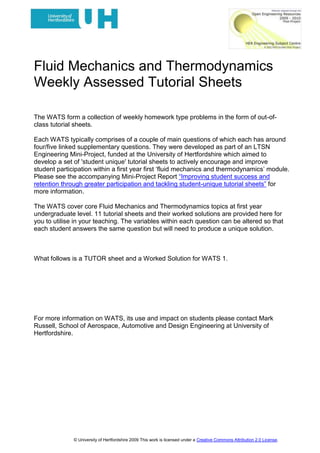 Fluid Mechanics and Thermodynamics<br />Weekly Assessed Tutorial Sheets <br />Tutor Sheets: WATS 1.<br />The WATS form a collection of weekly homework type problems in the form of out-of-class tutorial sheets. <br />Each WATS typically comprises of a couple of main questions of which each has around four/five linked supplementary questions. They were developed as part of an LTSN Engineering Mini-Project, funded at the University of Hertfordshire which aimed to develop a set of 'student unique' tutorial sheets to actively encourage and improve student participation within a first year first ‘fluid mechanics and thermodynamics’ module. Please see the accompanying Mini-Project Report “Improving student success and retention through greater participation and tackling student-unique tutorial sheets” for more information.<br />The WATS cover core Fluid Mechanics and Thermodynamics topics at first year undergraduate level. 11 tutorial sheets and their worked solutions are provided here for you to utilise in your teaching. The variables within each question can be altered so that each student answers the same question but will need to produce a unique solution.<br />FURTHER INFORMATION<br />Please see http://tinyurl.com/2wf2lfh to access the WATS Random Factor Generating Wizard. <br />There are also explanatory videos on how to use the Wizard and how to implement WATS available at http://www.youtube.com/user/MBRBLU#p/u/7/0wgC4wy1cV0 and http://www.youtube.com/user/MBRBLU#p/u/6/MGpueiPHpqk.<br />For more information on WATS, its use and impact on students please contact Mark Russell, School of Aerospace, Automotive and Design Engineering at University of Hertfordshire.<br /> Fluid Mechanics and Thermodynamics<br />Weekly Assessed Tutorial Sheet 1 (WATS 1)<br />TUTOR SHEET – Data used in the Worked Solution<br />Q1. A piezometric tube is used to collect data at a particular location in a pipe line. Calculate – <br />i) the height of the fluid, (m), in the piezometric tube if the fluid has a density of<br />1391 kg/m3 and the pressure is somehow known to be 121426 Pa. (1 mark)<br />ii)the pressure of the fluid, (Pa), at the location of the piezometric tube, if the fluid has a relative density of 0.59 and the height of fluid in the tube is 0.62 m. <br />(1 mark)<br />iii) the specific gravity of the fluid if the pressure is known to be 1.87 Bar and the height of the fluid in the tube was measured at 470 mm.(1 mark)<br />Q2. 249 litres of red a fluid, relative density = 0.70, and 133 litres of blue fluid of density 2492 kg/m3, are simultaneously tipped into a rectangular based tank. Assuming that the properties of the fluids are such that they are immiscible (i.e. they don’t mix), and that the tank’s base dimensions are 1.80 m x 1.54m calculate <br />i)the mass of the red fluid (kg)(1 mark)<br />ii)the mass of the blue fluid (kg)(1 mark)<br />iii)the pressure gradient in the red fluid (Pa/m)(1 mark)<br />iv)the pressure gradient in the blue fluid. (Pa/m)(1 mark)<br />v)the pressure difference, (Pa), between a point located at 31 % of the depth of the top fluid and another point at a depth of 35 % of the bottom fluid. Taking account of the depths you need to do this calculation as<br />Ptop – Pbottom(2 marks) <br />Note: For all questions you may assume that the acceleration due to gravity (g) = 9.81m/s2 and that atmospheric pressure is equal to 1.01325 Bar<br />WATS 1 <br />Worked solution<br />This sheet is solved using the data set for student 51. <br />Q1 is essentially oriented around solving the hydrostatic equation. i.e. – <br />Separating the differential terms and getting ready to integrate gives – <br />Where the pressure and location at position 1 and 2 are shown below.<br />21<br />Assuming that density (ρ) and gravity (g) are constants and do not change with height () gives the following – <br />Hence after integrating this is simply <br />Note that  i.e. height of fluid in the piezometric tube and assuming that  is the atmospheric pressure and we are working in gauge pressure gives – <br /> which is the same as  <br />The rest of the question simply requires us to solve this relationship and using the newly acquired language of the subject and different units applied to the dimensions. <br />i)  therefore   which in this case gives <br />h = 121426/(1391*9.81) = 8.90 m.<br />ii) relative density = density of fluid / density of water at 4°C<br />hence  therefore ρ = 0.59 * 1000 = 590 kg/m3.<br /> = 590 * 9.81 * 0.62  =  3588 Pa.<br />iii) Don’t forget specific gravity = relative density and 1 Bar = 105 Pa. <br />and the height should be in meters!<br />Don’t forget to do the conversions.<br /> i.e.   =     therefore ρ = 40557 kg/m3.<br />But I have asked for specific gravity. Hence <br /> = 40.557 say 40.6 <br />Q2. <br />Recall the following <br />Mass = Volume * density and <br />1000 litres = 1m3. <br />i) mass of red fluid = 0.249 * (0.7 * 1000) = 174.3 kg.<br />ii) mass of blue fluid = 0.133 * 2492 = 331.4 kg.<br />iii) . For the red fluid = -(0.7*1000)*9.81 = -6867 Pa/m. <br />iv) . For the blue fluid = -2492*9.81 = -24447 Pa/m.<br />v) Pressure difference between two points.<br />Point A.31% of the top fluidPoint B.35% of the bottom fluid<br />In this case the blue fluid is denser than the red fluid and so the blue fluid sits at the bottom of the tank.<br />Since there are 249 litres of red fluid i.e. 0.249 m3 and the tanks base dimensions are 1.8 * 1.54 the depth of the red fluid is simply 0.0898 m. Also since there are 133 litres of blue fluid i.e. 0.133 m3 the depth of the blue fluid is 0.0<br />Credits<br />This resource was created by the University of Hertfordshire and released as an open educational resource through the Open Engineering Resources project of the HE Academy Engineering Subject Centre. The Open Engineering Resources project was funded by HEFCE and part of the JISC/HE Academy UKOER programme.<br />© University of Hertfordshire 2009<br />This work is licensed under a Creative Commons Attribution 2.0 License. <br />The name of the University of Hertfordshire, UH and the UH logo are the name and registered marks of the University of Hertfordshire. To the fullest extent permitted by law the University of Hertfordshire reserves all its rights in its name and marks which may not be used except with its written permission.<br />The JISC logo is licensed under the terms of the Creative Commons Attribution-Non-Commercial-No Derivative Works 2.0 UK: England & Wales Licence.  All reproductions must comply with the terms of that licence.<br />The HEA logo is owned by the Higher Education Academy Limited may be freely distributed and copied for educational purposes only, provided that appropriate acknowledgement is given to the Higher Education Academy as the copyright holder and original publisher.<br />