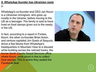 8. WhatsApp founder has Ukrainian roots
::
WhatsApp's co-founder and CEO Jan Koum
is a Ukrainian immigrant, who grew up
mostly in the Ukraine, before moving to the
US as a teenager. The family is said to have
lived on food stamps given out to the needy
in the US.
In fact, according to a report in Forbes,
Koum, the other co-founder Brian Acton,
and venture capitalist Jim Goetz of Sequoia,
drove a few blocks from WhatsApp's
headquarters in Mountain View to a disused
white building across the railroad tracks, the
former North County Social Services office
where Koum, once stood in line to collect
food stamps. This is where they sealed the
Facebook deal.
11
 