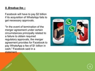 9. Breakup fee ::
Facebook will have to pay $2 billion
if its acquisition of WhatsApp fails to
get necessary approvals.
"In the event of termination of the
merger agreement under certain
circumstances principally related to
a failure to obtain required
regulatory approvals, the merger
agreement provides for Facebook to
pay WhatsApp a fee of $1 billion in
cash," Facebook said in a
statement.
12
 