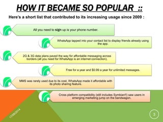 HOW IT BECAME SO POPULAR ::
All you need to sign up is your phone number.
WhatsApp tapped into your contact list to display friends already using
the app.
2G & 3G data plans paved the way for affordable messaging across
borders (all you need for WhatsApp is an internet connection).
Free for a year and $0.99 a year for unlimited messages.
MMS was rarely used due to its cost, WhatsApp made it affordable with
its photo sharing feature.
Cross platform compatibility (still includes Symbian!!) saw users in
emerging marketing jump on the bandwagon.
Here’s a short list that contributed to its increasing usage since 2009 :
3
 