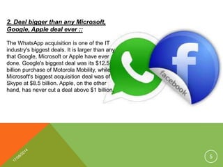 2. Deal bigger than any Microsoft,
Google, Apple deal ever ::
The WhatsApp acquisition is one of the IT
industry's biggest deals. It is larger than any
that Google, Microsoft or Apple have ever
done. Google's biggest deal was its $12.5
billion purchase of Motorola Mobility, while
Microsoft's biggest acquisition deal was of
Skype at $8.5 billion. Apple, on the other
hand, has never cut a deal above $1 billion.
5
 