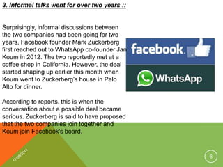 3. Informal talks went for over two years ::
Surprisingly, informal discussions between
the two companies had been going for two
years. Facebook founder Mark Zuckerberg
first reached out to WhatsApp co-founder Jan
Koum in 2012. The two reportedly met at a
coffee shop in California. However, the deal
started shaping up earlier this month when
Koum went to Zuckerberg’s house in Palo
Alto for dinner.
According to reports, this is when the
conversation about a possible deal became
serious. Zuckerberg is said to have proposed
that the two companies join together and
Koum join Facebook's board.
6
 