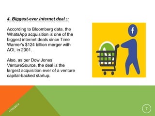 4. Biggest-ever internet deal ::
According to Bloomberg data, the
WhatsApp acquisition is one of the
biggest internet deals since Time
Warner's $124 billion merger with
AOL in 2001.
Also, as per Dow Jones
VentureSource, the deal is the
largest acquisition ever of a venture
capital-backed startup.
7
 