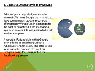5. Google’s unusual offer to WhatsApp
::
WhatsApp also reportedly received an
unusual offer from Google that it is said to
have turned down. Google reportedly
offered to pay WhatsApp in exchange for
the right to be notified if the messaging
app ever entered into acquisition talks with
another company.
A report in Fortune claims that Google
even offered to outrightly purchase
WhatsApp for $10 billion. The offer is said
to be sans the promise of a seat on
Google's board for Koum, unlike the
Facebook agreement.
8
 