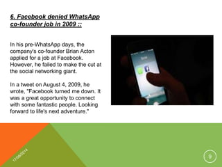 6. Facebook denied WhatsApp
co-founder job in 2009 ::
In his pre-WhatsApp days, the
company's co-founder Brian Acton
applied for a job at Facebook.
However, he failed to make the cut at
the social networking giant.
In a tweet on August 4, 2009, he
wrote, "Facebook turned me down. It
was a great opportunity to connect
with some fantastic people. Looking
forward to life's next adventure."
9
 
