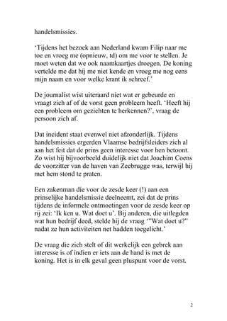 handelsmissies.
‘Tijdens het bezoek aan Nederland kwam Filip naar me
toe en vroeg me (opnieuw, td) om me voor te stellen. Je
moet weten dat we ook naamkaartjes droegen. De koning
vertelde me dat hij me niet kende en vroeg me nog eens
mijn naam en voor welke krant ik schreef.’
De journalist wist uiteraard niet wat er gebeurde en
vraagt zich af of de vorst geen probleem heeft. ‘Heeft hij
een probleem om gezichten te herkennen?’, vraag de
persoon zich af.
Dat incident staat evenwel niet afzonderlijk. Tijdens
handelsmissies ergerden Vlaamse bedrijfsleiders zich al
aan het feit dat de prins geen interesse voor hen betoont.
Zo wist hij bijvoorbeeld duidelijk niet dat Joachim Coens
de voorzitter van de haven van Zeebrugge was, terwijl hij
met hem stond te praten.
Een zakenman die voor de zesde keer (!) aan een
prinselijke handelsmissie deelneemt, zei dat de prins
tijdens de informele ontmoetingen voor de zesde keer op
rij zei: ‘Ik ken u. Wat doet u’. Bij anderen, die uitlegden
wat hun bedrijf deed, stelde hij de vraag ‘”Wat doet u?”
nadat ze hun activiteiten net hadden toegelicht.’
De vraag die zich stelt of dit werkelijk een gebrek aan
interesse is of indien er iets aan de hand is met de
koning. Het is in elk geval geen pluspunt voor de vorst.
2
 
