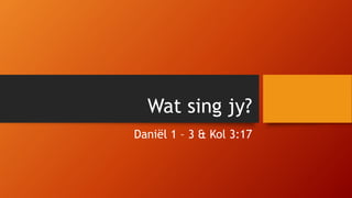 Wat sing jy?
Daniël 1 – 3 & Kol 3:17
 