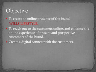  To create an online presence of the brand
  WILLS LIFESTYLE.
 To reach out to the customers online, and enhance the
  online experience of present and prospective
  customers of the brand.
 Create a digital connect with the customers.
 