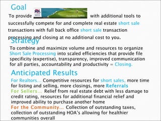 To provide  with additional tools to successfully compete for and complete real estate  short sale  transactions with full back office  short sale  transaction processing and closing at no additional cost to you . Strategy To combine and maximize volume and resources to organize  Short Sale Processing  into scaled efficiencies that provide file specificity (expertise), transparency, improved communication for all parties, accountability and productivity =  Closing. Anticipated Results For Realtors…  Competitive resources for  short sales,  more time for listing and selling, more closings, more  Referrals For Sellers…  Relief from real estate debt with less damage to credit rating, resources for additional financial relief and improved ability to purchase another home  For the Community…  Collection of outstanding taxes, collection of outstanding HOA’s allowing for healthier communities overall 