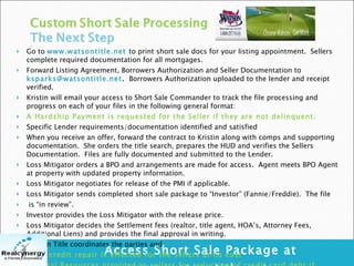 Access Short Sale Package at www.watsontitle.net Go to  www.watsontitle.net   to print short sale docs for your listing appointment.  Sellers complete required documentation for all mortgages. Forward Listing Agreement, Borrowers Authorization and Seller Documentation to  [email_address] .   Borrowers Authorization uploaded to the lender and receipt verified. Kristin will email your access to Short Sale Commander to track the file processing and progress on each of your files in the following general format: A Hardship Payment is requested for the Seller if they are not delinquent. Specific Lender requirements/documentation identified and satisfied When you receive an offer, forward the contract to Kristin along with comps and supporting documentation.  She orders the title search, prepares the HUD and verifies the Sellers Documentation.  Files are fully documented and submitted to the Lender. Loss Mitigator orders a BPO and arrangements are made for access.  Agent meets BPO Agent at property with updated property information. Loss Mitigator negotiates for release of the PMI if applicable. Loss Mitigator sends completed short sale package to “Investor” (Fannie/Freddie).  The file is “in review”. Investor provides the Loss Mitigator with the release price. Loss Mitigator decides the Settlement fees (realtor, title agent, HOA’s, Attorney Fees, Additional Liens) and provides the final approval in writing. Watson Title coordinates the parties and  Closes. Light credit repair is effected for the sellers at no cost Referral Resources provided to sellers for reduction of credit card debt if needed. = 