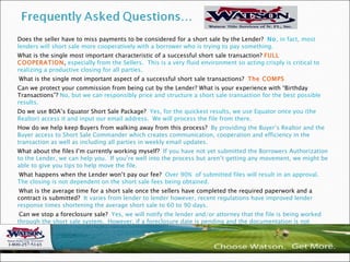 . Does the seller have to miss payments to be considered for a short sale by the Lender?  No , in fact, most lenders will short sale more cooperatively with a borrower who is trying to pay something. What is the single most important characteristic of a successful short sale transaction?  FULL COOPERATION ,  especially from the Sellers.  This is a very fluid environment so acting crisply is critical to realizing a productive closing for all parties. What is the single mot important aspect of a successful short sale transactions?   The COMPS Can we protect your commission from being cut by the Lender? What is your experience with “Birthday Transactions”?  No, but we can responsibly price and structure a short sale transaction for the best possible results. Do we use BOA’s Equator Short Sale Package?  Yes, for the quickest results, we use Equator once you (the Realtor) access it and input our email address.  We will process the file from there. How do we help keep Buyers from walking away from this process?  By providing the Buyer’s Realtor and the Buyer access to Short Sale Commander which creates communication, cooperation and efficiency in the transaction as well as including all parties in weekly email updates.  What about the files I’m currently working myself?  If you have not yet submitted the Borrowers Authorization to the Lender, we can help you.  If you’re well into the process but aren’t getting any movement, we might be able to give you tips to help move the file.  What happens when the Lender won’t pay our fee?  Over 90%  of submitted files will result in an approval.  The closing is not dependent on the short sale fees being obtained.  What is the average time for a short sale once the sellers have completed the required paperwork and a contract is submitted?  It varies from lender to lender however, recent regulations have improved lender response times shortening the average short sale to 60 to 90 days. Can we stop a foreclosure sale?  Yes, we will notify the lender and/or attorney that the file is being worked through the short sale system.  However, if a foreclosure date is pending and the documentation is not complete, we cannot stop the sale.  Also, if the documentation isn’t received 15-30 days prior to the foreclosure date, we cannot stop the sale. 